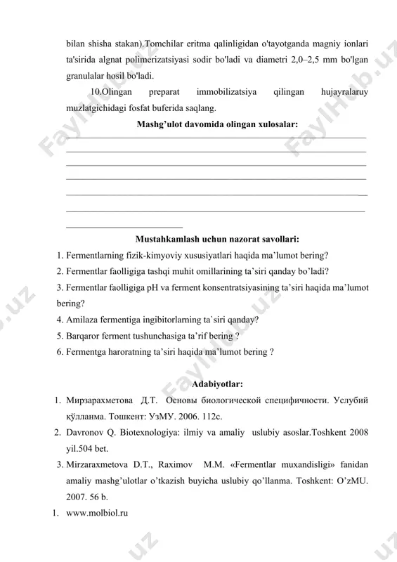 haqida ma’lumot bering? 4. amilaza fermentiga ingibitorlarning ta`siri qanday? 5. barqaror ferment tushunchasiga ta’rif bering ? 6. fermentga haroratning ta’siri haqida ma’lumot bering ? adabiyotlar: 1. мирзарахметова д.т. основы биологической специфичности. услубий қўлланма. тошкент: узму. 2006. 112с. 2. davronov q. biotexnologiya: ilmiy va amaliy uslubiy asoslar.toshkent 2008 yil.504 bet. 3. mirzaraxmetova d.t., raximov m.m. «fermentlar muxandisligi» fanidan amaliy mashg’ulotlar o’tkazish buyicha uslubiy qo’llanma. toshkent: o’zmu. 2007. 56 b. 1. www.molbiol.ru 3. www.ziyo.net laboratoriya mashg’uloti yuzasidan topshiriq va vazifalar: laboratoriya mashg’ulotini mustahkamlash uchun test savollari: 1.inkosulatsiya usuli nimaga asoslanadi? a.yarim o‘tkazgich qobiq bilan qoplanganligiga b.biokatolizatorlarning o‘tkazmas qobiq bilan qoplanganligiga s.hujayralarning oqsil kopsulasiga qo‘shilganligiga d.hujayra qobig‘ining buzilishiga 2. hujayralar gel bilan qo‘shilganda ularda qanday o‘zgarish sodir bo‘ladi? a.normal o‘sadi va ko‘payadi b.o‘sishi susayadi yoki to‘xtaydi s.yomon ko‘payadi d.maxsulot ajratmay uni ichida to‘playdi 3. biokatalizatorni polimer tuzilishga kiritgach nima hosil bo‘ladi? a.granulalar, hujayralar, tolalar b.granulalar, gel massasi s.tolalar va tayoqchasimon hosilalar d.tasmalar 4. …