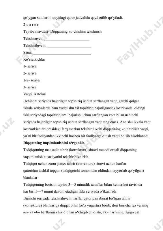 opshiriqni bajarish uchun tekshiriluvchi qilgan vaqt va yo‘l qo‘ygan xatolarini quyidagi qaror jadvalida qayd etilib qo‘yiladi. 2-q a r o r tajriba mavzusi- diqqatning ko‘chishini tekshirish tekshiruvchi tekshiriluvchi sana. ko‘rsatkichlar 1- seriya 2- seriya 1-2- seriya 3- seriya vaqti. xatolari uchinchi seriyada bajarilgan topshiriq uchun sarflangan vaqt, garchi qolgan ikkala seriyalarda ham xuddi shu xil topshiriq bajarilgandek ko‘rinsada, oldingi ikki seriyadagi topshiriqlarni bajarish uchun sarflangan vaqt bilan uchinchi seriyada bajarilgan topshiriq uchun sarflangan vaqt teng emas. ana shu ikkala vaqt ko‘rsatkichlari orasidagi farq mazkur tekshiriluvchi diqqatining ko‘chirilish vaqti, ya`ni bir faoliyatdan ikkinchi boshqa bir faoliyatga o‘tish vaqti bo‘lib hisoblanadi. diqqatning taqsimlanishini o‘rganish. tadqiqotning maqsadi: tahrir (korrektura) sinovi metodi orqali diqqatning taqsimlanish xususiyatini tekshirib ko‘rish. tadqiqot uchun zarur jixoz: tahrir (korrektura) sinovi uchun harflar qatoridan tashkil topgan (tadqiqotchi tomonidan oldindan tayyorlab qo‘yilgan) blankalar tadqiqotning borishi: tajriba 3—5 minutlik tanaffus bilan ketma-ket ravishda har biri 5—7 minut davom etadigan ikki seriyada o‘tkaziladi …