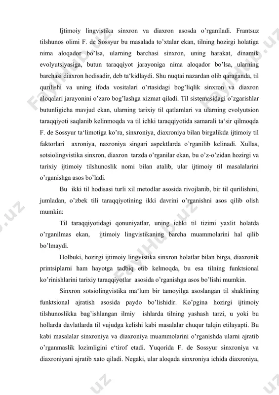 ka bag’ishlangan ilmiy ishlarda tilning yashash tarzi, u yoki bu hollarda davlatlarda til vujudga kelishi kabi masalalar chuqur talqin etilayapti. bu kabi masalalar sinxroniya va diaxroniya muammolarini o’rganishda ularni ajratib o’rganmaslik lozimligini e‘tirof etadi. yuqorida f. de sossyur sinxroniya va diaxroniyani ajratib xato qiladi. negaki, ular aloqada sinxroniya ichida diaxroniya, diaxroniya ichida esa sinxroniya mavjud. bundan maqsad tilning butun tizimi va uning qismlarini sinxron (hozirgi davr) aloqada va munosabatlarini o’rganishdan iborat bo’lsa, til va uning qismlarining butun tarixiy taraqqiyoti, harakat evolyutsiyasini birgalikda tekshirishning murakkablik xususiyatlarini ajratish maqsadga muvofiqdir. sinxron sotsiolingvistika til tizimi va uning komponentlarini turli davrlarga xos tarzda o’rganadi. aytaylik, vi asr eski o’zbek adabiy tili vii-xix asrlardagi o’zbek tili hamda xx asr boshlaridagi o’zbek adabiy tili va uning taraqqiyot qonuniyatlarini sinxron (hozirgi davr) nuqtai nazaridan o’rganish mumkin. sinxron sotsiolingvistikani metodologik jihatdan tahlil qilganda, til tizimi va uning qurilishidagi hamda turli xil til vositalarini tahlil qilish asosida tekshirishini e‘tirof …