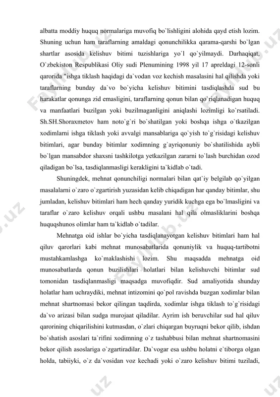 a tasdiqlanayotgan kelishuv bitimlari ham hal qiluv qarorlari kabi mehnat munosabatlarida qonuniylik va huquq-tartibotni mustahkamlashga ko`maklashishi lozim. shu maqsadda mehnatga oid munosabatlarda qonun buzilishlari holatlari bilan kelishuvchi bitimlar sud tomonidan tasdiqlanmasligi maqsadga muvofiqdir. sud amaliyotida shunday holatlar ham uchraydiki, mehnat intizomini qo`pol ravishda buzgan xodimlar bilan mehnat shartnomasi bekor qilingan taqdirda, xodimlar ishga tiklash to`g`risidagi da`vo arizasi bilan sudga murojaat qiladilar. ayrim ish beruvchilar sud hal qiluv qarorining chiqarilishini kutmasdan, o`zlari chiqargan buyruqni bekor qilib, ishdan bo`shatish asoslari ta`rifini xodimning o`z tashabbusi bilan mehnat shartnomasini bekor qilish asoslariga o`zgartiradilar. da`vogar esa ushbu holatni e`tiborga olgan holda, tabiiyki, o`z da`vosidan voz kechadi yoki o`zaro kelishuv bitimi tuziladi, oqibatda esa mehnatga oid nizoli ish tugatiladi (fpkning 100-moddasi). ayrim rahbar shaxslarning qat`iyatsizligi oqibatida mehnat qonunchiligini buzuvchi xodimlarga qarshi kurashning samaradorligi yo`qoladi. shuningdek, mehnat intizomini doimiy ravishda buzib yuruvchi, qoidabuzar xodimlarning mehnatga bo`lgan munosabatlarini o`zgartirmay, bir tashkilotdan ikkinchi bir tashkilotga hech qanday to`siqlarsiz o`tib …