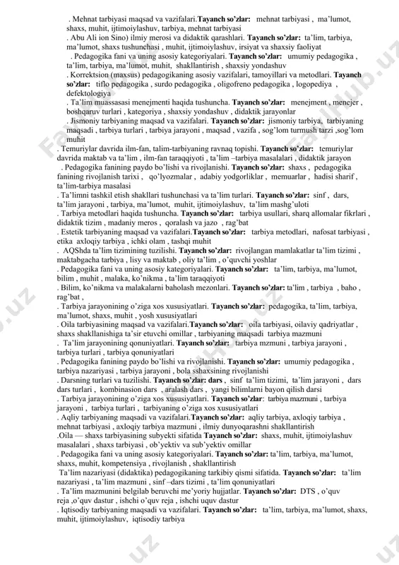dars , sinf, dts , o’quv reja ,o’quv dastur 25. o’quvchilar jamoasini shakllantirishning mohiyati va tashkiliy asoslari.таyanch so’zlar: shaxs , jamoa , o’quvchilar jamoasi , muhit , ta’lim muassasasi , maktab. 26. ta’lim sohasidagi davlat siyosatining asosiy tamoyillari. таyanch so’zlar: ta’liim tamoyillari , ta’lim usullari , davlat , jamiyat , shaxs ,uzluksiz ta’lim , ta’lim to’g’risidagi qonun 27. shaxs rivohlanishining ijtimoiylashuv bilan aloqadorligi. таyanch so’zlar: shaxs, tarbiya, irsiyat, muhit , ta’sir etuvchi omillar , shaxsiy yondashuv , ota-ona, maktab 28. pedagogika fanining paydo bo’lishi va rivojlanishi. таyanch so’zlar: davlat , shaxs , jamoa ,mutafakkirlar fikrlari ,eng qadimgi davrlar , yozma manbalar , ta’lim taraqqiyoti , 29. davlat ta’lim standarti. таyanch so’zlar: o’quv reja , o’quv dastur , o’quv – uslubiy majmua , darslik , ta’lim jarayoni , sinf, dars 30. tarbiya jarayonining o’ziga xos xususiyatlari.таyanch so’zlar: ta’lim, tarbiya, ma’lumot, shaxs, muhit, ijtimoiylashuv . 31. abu ali ion sino) ilmiy merosi …
