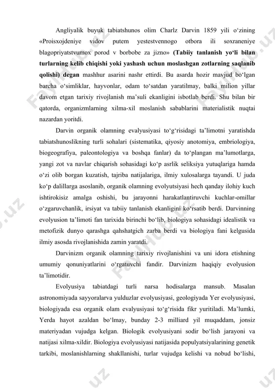 ologiyada esa organik olam evalyusiyasi tо‘g‘risida fikr yuritiladi. ma’lumki, yerda hayot azaldan bо‘lmay, bunday 2-3 milliard yil muqaddam, jonsiz materiyadan vujudga kelgan. biologik evolyusiyani sodir bо‘lish jarayoni va natijasi xilma-xildir. biologiya evolyusiyasi natijasida populyatsiyalarining genetik tarkibi, moslanishlarning shakllanishi, turlar vujudga kelishi va nobud bо‘lishi, biogeotsenoz hamda biosferaning bir butun holda о‘zgarishi rо‘y beradi. binobarin, hozirgi zamon darvinizm fani turli darajadagi biologik sistemalarning evolyusiyasi jarayonini о‘rganadi. evolyusiya nazariyasining asosiy prinsiplari. evolyusion nazariyani tadqiq qilish ikkita prinsipga asoslanadi. ulardan biri tarixiy prinsip bо‘lib, bu prinsipga muvofiq, о‘tgan davrlarda organik olamda sodir bо‘lgan voqea-hodisalarni о‘rganish asosida hozirgi tirik organizmlarning tuzilishi, kelib chiqishi aniqlanadi. ikkinchi prinsip aktualizm hisoblanadi, mazkur prinsipga kо‘ra, hozirgi tirik organizmlarning turli darajadagi tuzilishini va funksiyasini о‘rganish asosida qadimgi davrlarda organik olamning rivojlanishida rо‘y bergan hodisalar haqida mulohaza yuritiladi. darvinizm о‘rganadigan muammolar. tirik tabiat tarixiy rivojlanishning umumiy qonunlari darvinizmning tekshirish mavzui hisoblanadi. hayot materiya harakatining sifat jihatdan farq qiladigan alohida shakldir. …