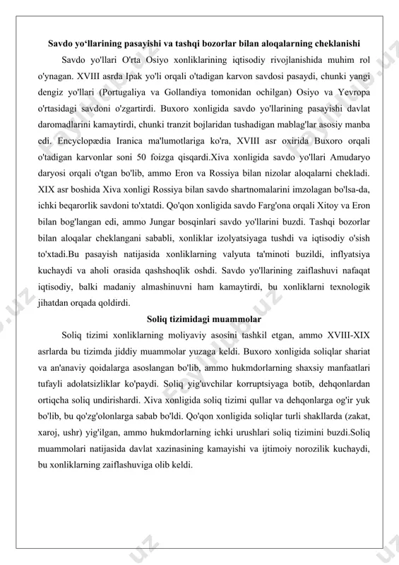 vi nafaqat iqtisodiy, balki madaniy almashinuvni ham kamaytirdi, bu xonliklarni texnologik jihatdan orqada qoldirdi. soliq tizimidagi muammolar soliq tizimi xonliklarning moliyaviy asosini tashkil etgan, ammo xviii-xix asrlarda bu tizimda jiddiy muammolar yuzaga keldi. buxoro xonligida soliqlar shariat va an'anaviy qoidalarga asoslangan bo'lib, ammo hukmdorlarning shaxsiy manfaatlari tufayli adolatsizliklar ko'paydi. soliq yig'uvchilar korruptsiyaga botib, dehqonlardan ortiqcha soliq undirishardi. xiva xonligida soliq tizimi qullar va dehqonlarga og'ir yuk bo'lib, bu qo'zg'olonlarga sabab bo'ldi. qo'qon xonligida soliqlar turli shakllarda (zakat, xaroj, ushr) yig'ilgan, ammo hukmdorlarning ichki urushlari soliq tizimini buzdi.soliq muammolari natijasida davlat xazinasining kamayishi va ijtimoiy norozilik kuchaydi, bu xonliklarning zaiflashuviga olib keldi. siyosiy inqiroz omillari siyosiy inqiroz xonliklarning iqtisodiy zaiflashuvi bilan birga yuz berdi va ularni butunlay tanazzulga olib keldi. bu inqiroz taxt uchun kurashlar, markaziy boshqaruvning zaiflashuvi va qonuniylikdagi parokandalikdan iborat edi. taxt uchun ichki kurashlar va sulolaviy nizolar taxt uchun kurashlar xonliklarning siyosiy barqarorligini buzdi. buxoro xonligida mang'it sulolasi …