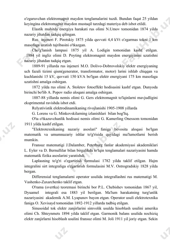 gnit o'lchash birligi absolyut tizimini nemis olimlari k.f. gauss va t. veber 1831-1833 yillari yaratdilar. tokning issiqlik ta'siri - joul-lens qonunini ingliz fizigi d. joul 1841 yili va rus akademigi e. lens 1842 yilda ta'riflab berishgan. 1844 yil e. lens elektromagnit inersiya qonunini bayon qilgan. nemis olimi g. kirxgof 1845 yilda elektr zanjirlarga oid ikkita muhim qonunga ta'rif bergan. vektor potensiali, induktivlik va o'zaro induktivlikni birinchi bor 1845 yil nemis olimi f. neyman ifodalagan. buyuk ingliz olimi d. maksvell 1873 yili siljish toklari tushunchasini kiritdi, hamda hozirda uni nomi bilan ataladigan o'zgaruvchan elektromagnit maydon tenglamalarini tuzdi. bundan faqat 25 yildan keyingina elektromagnit maydon mustaqil tarzdagi materiya deb isbot etildi. elastik muhitda energiya harakati rus olimi n.umov tomonidan 1874 yilda nazariy jihatdan tadqiq qilingan. rus injeneri f. pirotskiy 1875 yilda quvvati 4,4 kvt o'zgarmas tokni 1 km masofaga uzatish tajribasini o'tkazgan. cho'g'lanish lampasi 1875 yil a. lodigin tomonidan kashf etilgan. 1884 …