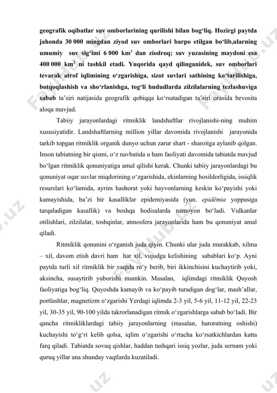 murakkab, xilma – xil, davom etish davri ham har xil, vujudga kelishining sabablari ko‘p. ayni paytda turli xil ritmiklik bir vaqtda ro‘y berib, biri ikkinchisini kuchaytirib yoki, aksincha, susaytirib yuborishi mumkin. masalan, iqlimdagi ritmiklik quyosh faoliyatiga bog‘liq. quyoshda kamayib va ko‘payib turadigan dog‘lar, mash’allar, portlashlar, magnetizm o‘zgarishi yerdagi iqlimda 2-3 yil, 5-6 yil, 11-12 yil, 22-23 yil, 30-35 yil, 90-100 yilda takrorlanadigan ritmik o‘zgarishlarga sabab bo‘ladi. bir qancha ritmikliklardagi tabiiy jarayonlarning (masalan, haroratning oshishi) kuchayishi to‘g‘ri kelib qolsa, iqlim o‘zgarishi o‘rtacha ko‘rsatkichlardan katta farq qiladi. tabiatda sovuq qishlar, haddan tashqari issiq yozlar, juda sernam yoki quruq yillar ana shunday vaqtlarda kuzatiladi. landshaft komponentlari ritmik jarayonlarning ta’sirini turli darajada aks ettiradi. shu tufayli tabiiy jarayonlarning davriy o‘zgarishlarini bashoratlashtirishni murakkablashtiradi. tug‘on-larning urib ketishi, kutilmagan joylarda halokatli zilzilalar ro‘y berishi, muzlarning surilishi va boshqa hodisalar ko‘p jishatdan ritmiklik qonunini yaxshi bilmasligimizni ko‘rsatadi. tabiiy geografik jarayonlardagi ritmiklik yopiq sistemani hosil qilmaydi. shu sababli landshaftlarning …