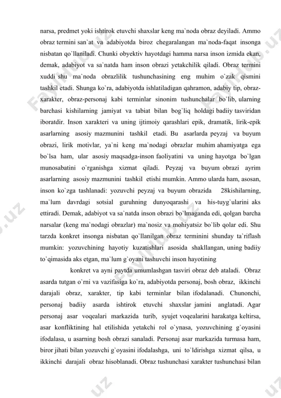 razi ayrim asarlarning asosiy mazmunini tashkil etishi mumkin. ammo ularda ham, asosan, inson ko`zga tashlanadi: yozuvchi peyzaj va buyum obrazida 28kishilarning, ma`lum davrdagi sotsial guruhning dunyoqarashi va his-tuyg`ularini aks ettiradi. demak, adabiyot va sa`natda inson obrazi bo`lmaganda edi, qolgan barcha narsalar (keng ma`nodagi obrazlar) ma`nosiz va mohiyatsiz bo`lib qolar edi. shu tarzda konkret insonga nisbatan qo`llanilgan obraz terminini shunday ta`riflash mumkin: yozuvchining hayotiy kuzatishlari asosida shakllangan, uning badiiy to`qimasida aks etgan, ma`lum g`oyani tashuvchi inson hayotining konkret va ayni paytda umumlashgan tasviri obraz deb ataladi. obraz asarda tutgan o`rni va vazifasiga ko`ra, adabiyotda personaj, bosh obraz, ikkinchi darajali obraz, xarakter, tip kabi terminlar bilan ifodalanadi. chunonchi, personaj badiiy asarda ishtirok etuvchi shaxslar jamini anglatadi. agar personaj asar voqealari markazida turib, syujet voqealarini harakatga keltirsa, asar konfliktining hal etilishida yetakchi rol o`ynasa, yozuvchining g`oyasini ifodalasa, u asarning bosh obrazi sanaladi. personaj asar markazida turmasa ham, biror jihati bilan yozuvchi g`oyasini ifodalashga, …