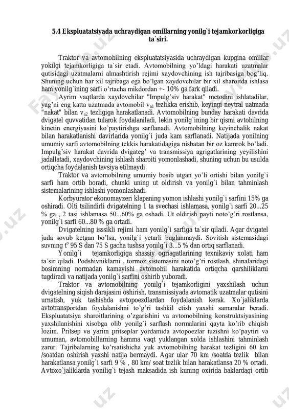 da avtomobil va1 tezlikka erishib, keyingi neytral uatmada "nakat" bilan va2 tezligiga harakatlanadi. avtomobilning bunday harakati davrida dvigatel quvvatidan tularok foydalaniladi, lekin yonilg`ining bir qismi avtobilning kinetin energiyasini ko’paytirishga sarflanadi. avtomobilning keyinchalik nakat bilan harakatlanishi davirlarida yonilg`i juda kam sarflanadi. natijada yonilning umumiy sarfi avtomobilning tekkis harakatidagiga nisbatan bir oz kamrok bo’ladi. impulg’siv harakat davrida dvigateg’ va transmissiya agrigatlarining yeyilishini jadallatadi, xaydovchining ishlash sharoiti yomonlashadi, shuning uchun bu usulda ortiqcha foydalanish tavsiya etilmaydi. traktor va avtomobilning umumiy bosib utgan yo’li ortishi bilan yonilg`i sarfi ham ortib boradi, chunki uning ut oldirish va yonilg`i bilan tahminlash sistemalarining ishlashi yomonlashadi. korbyurator ekonomayzeri klapaning yomon ishlashi yonilg`i sarfini 15% ga oshiradi. olti tsilindirli dvigatelning 1 ta svechasi ishlamasa, yonilg`i sarfi 20...25 % ga , 2 tasi ishlamasa 50...60% ga oshadi. ut oldirish payti noto’g’ri rostlansa, yonilg`i sarfi 60...80 % ga ortadi. dvigatelning isssikli rejimi ham yonilg`i sarfiga ta`sir qiladi. agar dvigatel juda sovub …