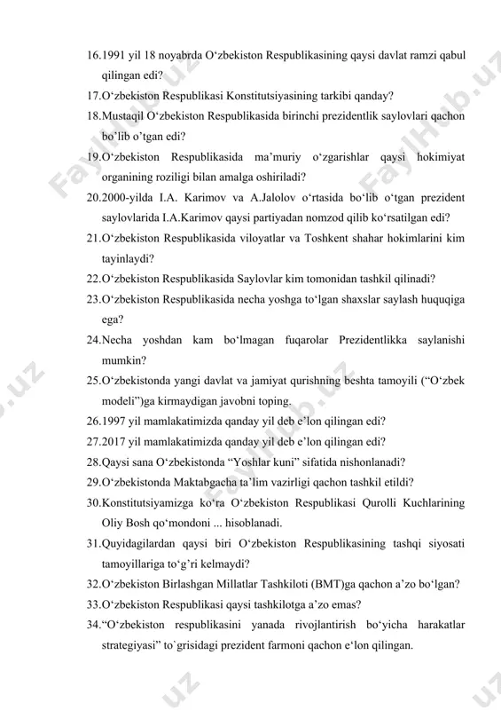 qilib ko‘rsatilgan edi? 21. o‘zbekiston respublikasida viloyatlar va toshkent shahar hokimlarini kim tayinlaydi? 22. o‘zbekiston respublikasida saylovlar kim tomonidan tashkil qilinadi? 23. o‘zbekiston respublikasida necha yoshga to‘lgan shaxslar saylash huquqiga ega? 24. necha yoshdan kam bo‘lmagan fuqarolar prezidentlikka saylanishi mumkin? 25. o‘zbekistonda yangi davlat va jamiyat qurishning beshta tamoyili (“o‘zbek modeli”)ga kirmaydigan javobni toping. 26. 1997 yil mamlakatimizda qanday yil deb e’lon qilingan edi? 27. 2017 yil mamlakatimizda qanday yil deb e’lon qilingan edi? 28. qaysi sana o‘zbekistonda “yoshlar kuni” sifatida nishonlanadi? 29. o‘zbekistonda maktabgacha ta’lim vazirligi qachon tashkil etildi? 30. konstitutsiyamizga ko‘ra o‘zbekiston respublikasi qurolli kuchlarining oliy bosh qo‘mondoni ... hisoblanadi. 31. quyidagilardan qaysi biri o‘zbekiston respublikasining tashqi siyosati tamoyillariga to‘g’ri kelmaydi? 32. o‘zbekiston birlashgan millatlar tashkiloti (bmt)ga qachon a’zo bo‘lgan? 33. o‘zbekiston respublikasi qaysi tashkilotga a’zo emas? 34. “o‘zbekiston respublikasini yanada rivojlantirish bo‘yicha harakatlar strategiyasi” to`grisidagi prezident farmoni qachon e‘lon qilingan. 35. mamlakatimizda aholining necha yoshgacha bo‘lgan qismi …