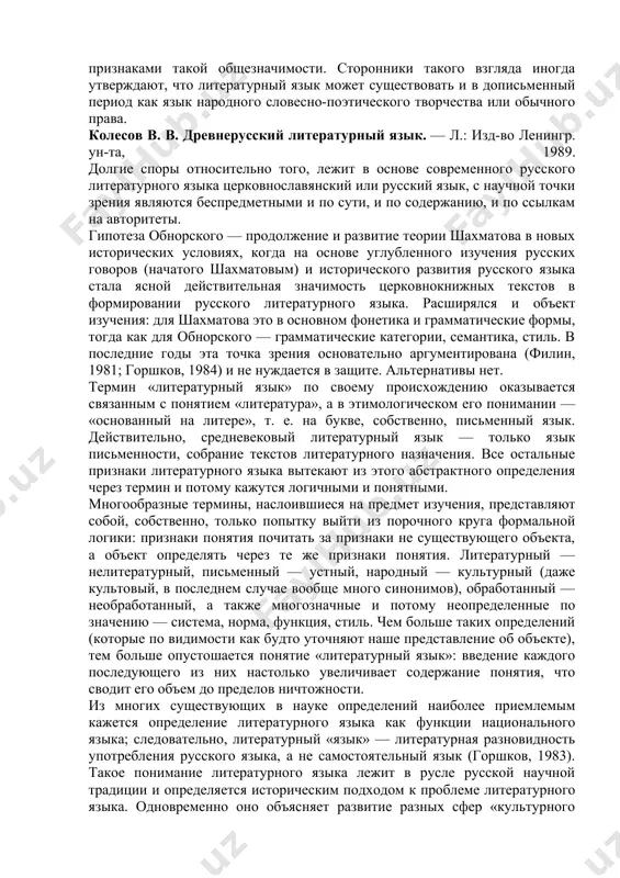востоящий живой речи, языку разговорному. опорой такого понимания являются литературные языки с давней письменностью (ср. свежий термин "новописьменные языки"). третьи полагают, что литературный язык есть язык, общезначимый для данного народа, в отличие от диалекта и жаргона, не обладающими признаками такой общезначимости. сторонники такого взгляда иногда утверждают, что литературный язык может существовать и в дописьменный период как язык народного словесно-поэтического творчества или обычного права. колесов в. в. древнерусский литературный язык. — л.: изд-во ленингр. ун-та, 1989. долгие споры относительно того, лежит в основе современного русского литературного языка церковнославянский или русский язык, с научной точки зрения являются беспредметными и по сути, и по содержанию, и по ссылкам на авторитеты. гипотеза обнорского — продолжение и развитие теории шахматова в новых исторических условиях, когда на основе углубленного изучения русских говоров (начатого шахматовым) и исторического развития русского языка стала ясной действительная значимость церковнокнижных текстов в формировании русского литературного языка. расширялся и объект изучения: для шахматова …