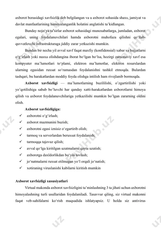 lgan zararning oldini olish. axborot xavfsizligiga: · axborotni o‘g‘irlash; · axborot mazmunini buzish; · axborotni egasi iznisiz o‘zgartirib olish; · tarmoq va serverlardan beruxsat foydalanish; · tarmoqqa tajovuz qilish; · avval qo‘lga kiritilgan uzatmalarni qayta uzatish; · axborotga daxldorlikdan bo‘yin tovlash; · jo‘natmalarni ruxsat etilmagan yo‘l orqali jo‘natish; · xotiraning viruslanishi kabilarni kiritish mumkin axborot xavfsizligi xususiyatlari virtual makonda axborot xavfsizligini ta’minlashning 3 ta jihati uchun axborotni himoyalashning turli usullaridan foydalaniladi. tasavvur qiling, siz virtual makonni faqat veb-sahifalarni ko‘rish maqsadida ishlatyapsiz. u holda siz antivirus dasturlaridan axborotlarni himoyalash maqsadida foydalanishingiz, shu bilan internetda ishlash qoidalariga to‘liq amal qilishingiz kerak bo‘ladi. axborot xavfsizligini ta’minlash – foydalanuvchi axborotlarini himoyalashga qo‘yilgan me’yor va talablarning bajarilishi. axborotlarni muhofaza qilish – axborot xavfsizligini, ya’ni ma’lumotlarni o‘g‘irlash, yo‘qotish, soxtalashtirish, qalbakilashtirsh, ulardan ruxsatsiz foydalanish va ko‘paytirishning oldini olishni ta’minlashga qaratilgan chora-tadbirlar majmuasi. amaliyotda axborotni muhofaza qilish axborotlarni kiritish, saqlash, tahrirlash va uzatish jarayonida foydalaniladigan ma’lumotlar maxfiyligi, yaxlitligi …