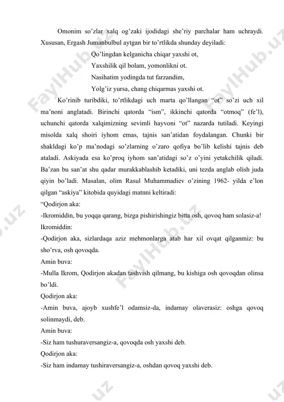 olim yamon qildi, man undan bir so’rorim bor. bu baytda “so’rorim”iyhom san’atiga misol bo’ladi. chunki bu so’z bir o’rinda “so’ramoq”, ikkinchi o’rinda “so’rmoq” (o’pmoq) ma’nosini anglatadi. omonim so’zlar xalq og’zaki ijodidagi she’riy parchalar ham uchraydi. xususan, ergash jumanbulbul aytgan bir to’rtlikda shunday deyiladi: qo’lingdan kelganicha chiqar yaxshi ot, yaxshilik qil bolam, yomonlikni ot. nasihatim yodingda tut farzandim, yolg’iz yursa, chang chiqarmas yaxshi ot. ko’rinib turibdiki, to’rtlikdagi uch marta qo’llangan “ot” so’zi uch xil ma’noni anglatadi. birinchi qatorda “ism”, ikkinchi qatorda “otmoq” (fe’l), uchunchi qatorda xalqimizning sevimli hayvoni “ot” nazarda tutiladi. keyingi misolda xalq shoiri iyhom emas, tajnis san’atidan foydalangan. chunki bir shakldagi ko’p ma’nodagi so’zlarning o’zaro qofiya bo’lib kelishi tajnis deb ataladi. askiyada esa ko’proq iyhom san’atidagi so’z o’yini yetakchilik qiladi. ba’zan bu san’at shu qadar murakkablashib ketadiki, uni tezda anglab olish juda qiyin bo’ladi. masalan, olim rasul muhammadiev o’zining 1962- yilda e’lon qilgan “askiya” kitobida quyidagi matnni keltiradi: “qodirjon …