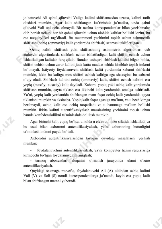 siz muloqot qilish uchun shifrlash, korrespondentlarning shaxsan uchrashishlari shart bo’lmagan holatda ma’noga ega. muammo maxfiy kalitni uzatishda yuzaga keladi. haqiqatda, agar jo’natuvchi ali qabul qiluvchi valiga kalitni shifrlamasdan uzatsa, kalitni tutib olishlari mumkin. agar kalit shifrlangan ko’rinishda jo’natilsa, unda qabul qiluvchi vali uni ocha olmaydi. bir nechta korrespondentlar bilan yozishmalar olib borish uchun, har bir qabul qiluvchi uchun alohida kalitlar bo’lishi lozim, bu esa noqulaylikni tug’diradi. bu muammoni yechimini topish uchun asimmetrik shifrlash (ochiq (ommaviy) kalit yordamida shifrlash) sxemasi taklif etilgan. ochiq kalitli shifrlash yoki shifrlashning asimmetrik algoritmlari deb ataluvchi algoritmlarda shifrlash uchun ishlatiladigan kalit shifrni ochish uchun ishlatiladigan kalitdan farq qiladi. bundan tashqari, shifrlash kalitini bilgan holda, shifrni ochish uchun zarur kalitni juda katta muddat ichida hisoblab topish imkoni bo’lmaydi. ixtiyoriy foydalanuvchi shifrlash kaliti yordamida xabarni shifrlashi mumkin, lekin bu kalitga mos shifrni ochish kalitiga ega shaxsgina bu xabarni o’qiy oladi. shifrlash kalitini ochiq (ommaviy) kalit, shifrni ochish kalitini …
