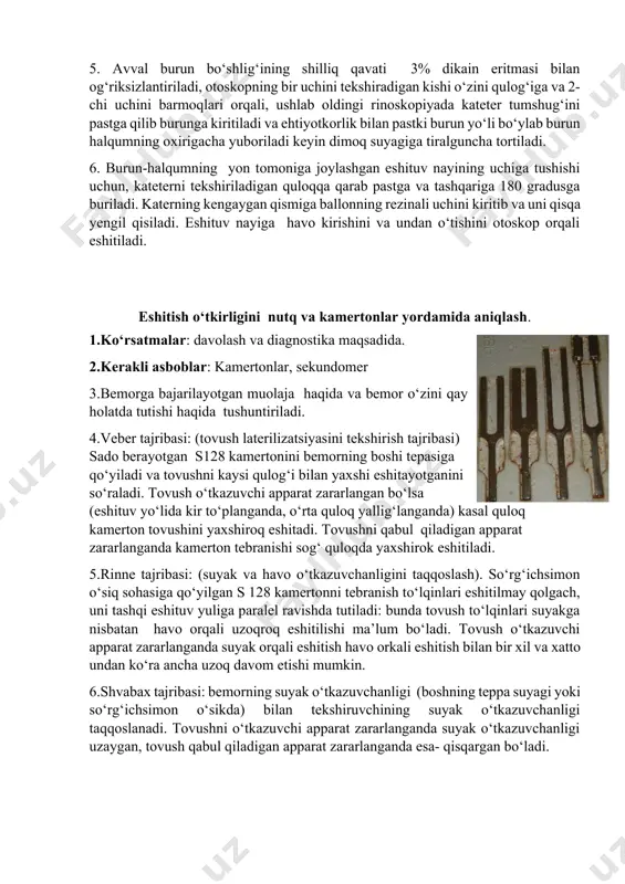 2-chi uchini barmoqlari orqali, ushlab oldingi rinoskopiyada kateter tumshug‘ini pastga qilib burunga kiritiladi va ehtiyotkorlik bilan pastki burun yo‘li bo‘ylab burun halqumning oxirigacha yuboriladi keyin dimoq suyagiga tiralguncha tortiladi. 6. burun-halqumning yon tomoniga joylashgan eshituv nayining uchiga tushishi uchun, kateterni tekshiriladigan quloqqa qarab pastga va tashqariga 180 gradusga buriladi. katerning kengaygan qismiga ballonning rezinali uchini kiritib va uni qisqa yengil qisiladi. eshituv nayiga havo kirishini va undan o‘tishini otoskop orqali eshitiladi. eshitish o‘tkirligini nutq va kamertonlar yordamida aniqlash. 1.ko‘rsatmalar: davolash va diagnostika maqsadida. 2.kerakli asboblar: kamertonlar, sekundomer 3.bemorga bajarilayotgan muolaja haqida va bemor o‘zini qay holatda tutishi haqida tushuntiriladi. 4.veber tajribasi: (tovush laterilizatsiyasini tekshirish tajribasi) sado berayotgan s128 kamertonini bemorning boshi tepasiga qo‘yiladi va tovushni kaysi qulog‘i bilan yaxshi eshitayotganini so‘raladi. tovush o‘tkazuvchi apparat zararlangan bo‘lsa (eshituv yo‘lida kir to‘planganda, o‘rta quloq yallig‘langanda) kasal quloq kamerton tovushini yaxshiroq eshitadi. tovushni qabul qiladigan apparat zararlanganda kamerton tebranishi sog‘ quloqda yaxshirok eshitiladi. …