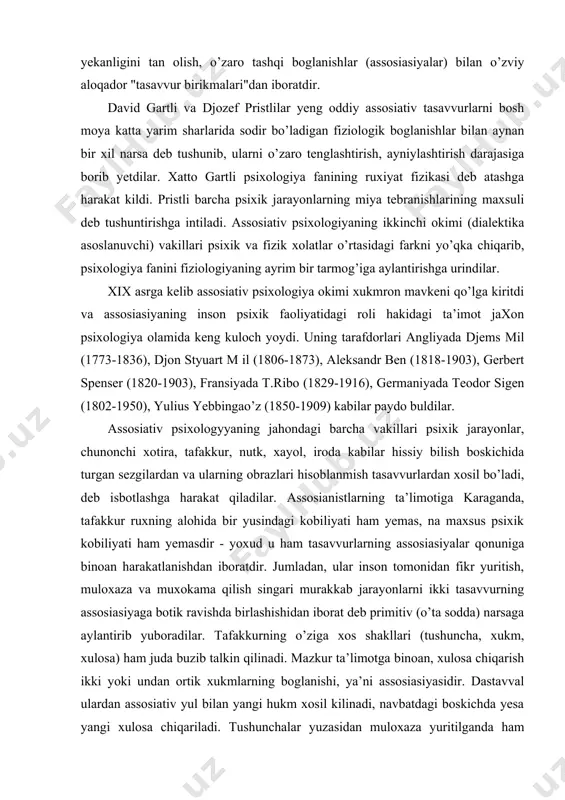 ogiya fanining ruxiyat fizikasi deb atashga harakat kildi. pristli barcha psixik jarayonlarning miya tebranishlarining maxsuli deb tushuntirishga intiladi. assosiativ psixologiyaning ikkinchi okimi (dialektika asoslanuvchi) vakillari psixik va fizik xolatlar o’rtasidagi farkni yo’qka chiqarib, psixologiya fanini fiziologiyaning ayrim bir tarmog’iga aylantirishga urindilar. xix asrga kelib assosiativ psixologiya okimi xukmron mavkeni qo’lga kiritdi va assosiasiyaning inson psixik faoliyatidagi roli hakidagi ta’imot jaxon psixologiya olamida keng kuloch yoydi. uning tarafdorlari angliyada djems mil (1773-1836), djon styuart m il (1806-1873), aleksandr ben (1818-1903), gerbert spenser (1820-1903), fransiyada t.ribo (1829-1916), germaniyada teodor sigen (1802-1950), yulius yebbingao’z (1850-1909) kabilar paydo buldilar. assosiativ psixologyyaning jahondagi barcha vakillari psixik jarayonlar, chunonchi xotira, tafakkur, nutk, xayol, iroda kabilar hissiy bilish boskichida turgan sezgilardan va ularning obrazlari hisoblanmish tasavvurlardan xosil bo’ladi, deb isbotlashga harakat qiladilar. assosianistlarning ta’limotiga karaganda, tafakkur ruxning alohida bir yusindagi kobiliyati ham yemas, na maxsus psixik kobiliyati ham yemasdir - yoxud u ham tasavvurlarning assosiasiyalar qonuniga binoan …