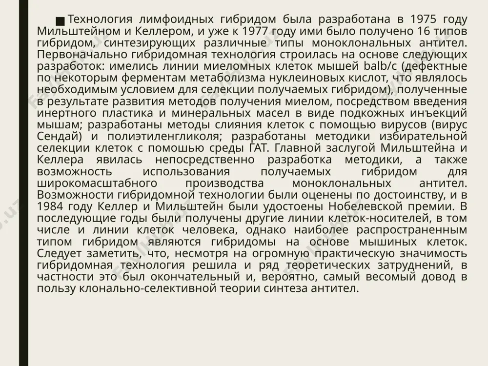 ктов (из гипоксантина в данном случае), следовательно, в гат-среде данные клетки погибнут. в том случае, если произойдет слияние клеток таким образом, что у полученных гибридов дефектные ггфрт и тк будут дополнены функциональными ферментами, то данные гибриды выживут в гат-среде. к таким клеткам относятся гибридные клетки, получившие оба фермента от родительских клеток (по одному от каждой). при слиянии миеломных клеток с лимфоцитами можно использовать опухолевые клетки, дефектные только по одному из ферментов, т.к. лимфоциты не способны размножаться в культуре и погибают через некоторое время естественным путем (полуселективный способ) (рис 2); проведение процедуры культивирования полученных лимфоидных гибридом и выделение клона гибридом, продуцирующего необходимые антитела (выделение клона, продуцирующего нужные исследователю антитела необходимо, т. к. только в этом случае будет происходить наращивание концентрации гибридом данного типа); проведение изучения полученных гибридом; наращивание концентрации моноклональных антител in vivo (с помощью асцитных жидкостей) или in vitro. такова классическая схема получения лимфоидных гибридом, предложенная келлером и мильштейном. до …