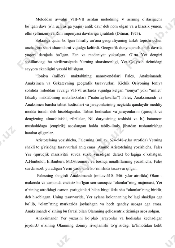 suvda suzib yuradigan yerni yassi disk ko`rinishida tasavvur qilgan. falesning shogirdi anaksimandr (mil.av.610- 546- y.lar atrofida) olam - makonda va zamonda cheksiz bo`lgan son-sanoqsiz “olamlar”ning majmuasi, yer o`zining atrofidagi osmon yoritgichlari bilan birgalikda shu “olamlar”ning biridir, deb hisoblagan. uning tasavvurida, yer aylana kolonnaning bo`lagi shakliga ega bo`lib, “olam”ning markazida joylashgan va hech qanday asosga ega emas. anaksimandr o`zining bu farazi bilan olamning geliosentrik tizimiga asos solgan. anaksimandr yer yuzasini ko`plab jarayonlar va hodisalar kechadigan joydir.u o`zining olamning doimiy rivojlanishi to`g`isidagi ta’limotidan kelib chiqqan holda mavjud dengizlarni bir paytlar butun yer yuzasini qoplagan suvning qoldig`i bo`lgan. bundan tashqari, anaksimandr gnomon, quyosh soati va asboblardan foydalangan va ekliptika qiyaligini, gorizont tomonlarini aniqlagan. eratosfenning aytganlariga asoslanib, strabon va agafemer dastlabki geografik kartaning ham anaksimandr tomonidan mashtabni qo`llagan holda taxtada tuzilganligi haqida ma’lumot beradilar.anaksimandrning kartasida markazida gretsiya joylashtirilgan bo`lib, uni yevropa va osiyoning shu paytda greklarga ma’lum bo`lan qismlari o`rab turgan; karta aylana shaklda …
