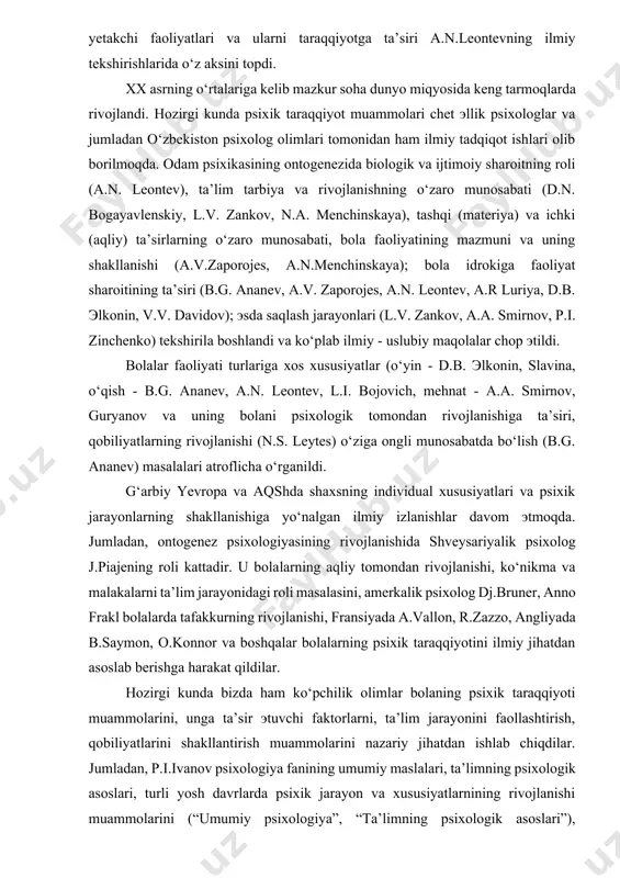 dan rivojlanishiga ta’siri, qobiliyatlarning rivojlanishi (n.s. leytes) o‘ziga ongli munosabatda bo‘lish (b.g. ananev) masalalari atroflicha o‘rganildi. g‘arbiy yevropa va aqshda shaxsning individual xususiyatlari va psixik jarayonlarning shakllanishiga yo‘nalgan ilmiy izlanishlar davom эtmoqda. jumladan, ontogenez psixologiyasining rivojlanishida shveysariyalik psixolog j.piajening roli kattadir. u bolalarning aqliy tomondan rivojlanishi, ko‘nikma va malakalarni ta’lim jarayonidagi roli masalasini, amerkalik psixolog dj.bruner, anno frakl bolalarda tafakkurning rivojlanishi, fransiyada a.vallon, r.zazzo, angliyada b.saymon, o.konnor va boshqalar bolalarning psixik taraqqiyotini ilmiy jihatdan asoslab berishga harakat qildilar. hozirgi kunda bizda ham ko‘pchilik olimlar bolaning psixik taraqqiyoti muammolarini, unga ta’sir эtuvchi faktorlarni, ta’lim jarayonini faollashtirish, qobiliyatlarini shakllantirish muammolarini nazariy jihatdan ishlab chiqdilar. jumladan, p.i.ivanov psixologiya fanining umumiy maslalari, ta’limning psixologik asoslari, turli yosh davrlarda psixik jarayon va xususiyatlarnining rivojlanishi muammolarini (“umumiy psixologiya”, “ta’limning psixologik asoslari”), m.g.davletshin o‘quvchilarda texnik qiziqishlar, qobiliyatlarini shakllanishi, yoshlar mehnat ta’limi va kasbga yo‘naltirish, kadrlar tayyorlash samaradorligi oshirish yosh va pedagogik psixologiya, qobiliyat psixologiyasiga oid “qobiliyatlarni rivojlanishi”, …