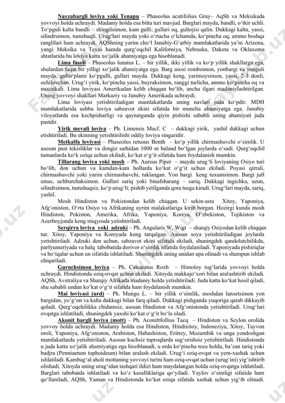 lgari madaniylashtirilgan. uning yovvoyi shakllari markaziy va janubiy amerikada uchraydi. lima loviyasi yetishtiriladigan mamlakatlarda uning navlari juda ko‘pdir. mdh mamlakatlarida ushbu loviya sabzavot ekini sifatida bir muncha ahamiyatga ega. janubiy viloyatlarda esa kechpisharligi va qaynatganda qiyin pishishi sababli uning ahamiyati juda pastdir. yirik mevali loviya – ph. limensis macf. c – dukkagi yirik, yashil dukkagi uchun etishtiriladi. bu ekinning yetishtirilishi oddiy loviya singaridir. metkalfa loviyasi – phaseolus retusus benth – ko‘p yillik chirmashuvchi o‘simlik. u asosan past tekisliklar va dengiz sathidan 1000 m baland bo‘lgan joylarda o‘sadi. qurg‘oqchil tumanlarda ko‘k oziqa uchun ekiladi, ko‘kat o‘g‘it sifatida ham foydalanish mumkin. tillarang loviya yoki mosh – ph. aureus piper – mayda urug‘li loviyaning osiyo turi bo‘lib, don uchun va kamdan-kam hollarda ko‘kat o‘g‘it uchun ekiladi. poyasi qirrali, chirmashuvchi yoki yarim chirmashuvchi, tuklangan. yon bargi keng tuxumsimon. bargi juft emas, uchburchaksimon. gullari sariq yoki binafsharang – sariq. dukkagi ingichka, uzun, silindrsimon, tumshuqsiz, ko‘p …