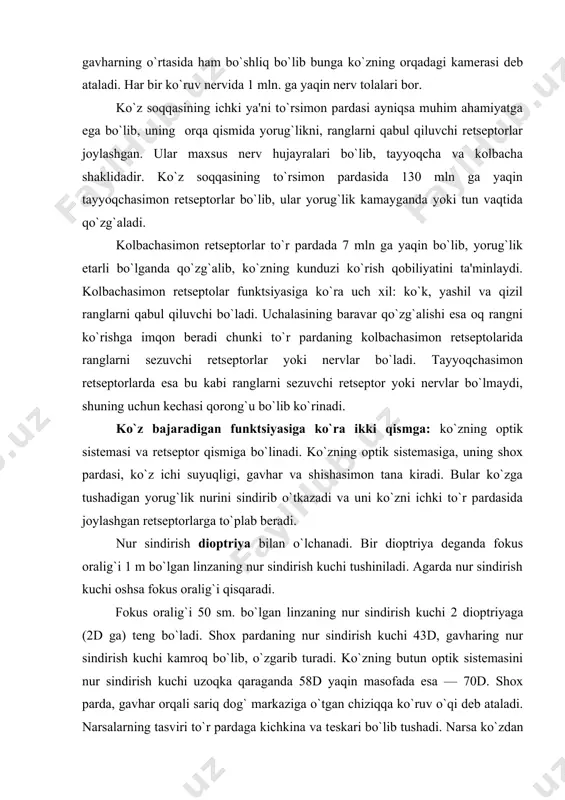 ing optik sistеmasi va retseptor qismiga bo`linadi. ko`zning optik sistеmasiga, uning shox pardasi, ko`z ichi suyuqligi, gavhar va shishasimon tana kiradi. bular ko`zga tushadigan yorug`lik nurini sindirib o`tkazadi va uni ko`zni ichki to`r pardasida joylashgan retseptorlarga to`plab bеradi. nur sindirish dioptriya bilan o`lchanadi. bir dioptriya dеganda fokus oralig`i 1 m bo`lgan linzaning nur sindirish kuchi tushiniladi. agarda nur sindirish kuchi oshsa fokus oralig`i qisqaradi. fokus oralig`i 50 sm. bo`lgan linzaning nur sindirish kuchi 2 dioptriyaga (2d ga) tеng bo`ladi. shox pardaning nur sindirish kuchi 43d, gavharing nur sindirish kuchi kamroq bo`lib, o`zgarib turadi. ko`zning butun optik sistеmasini nur sindirish kuchi uzoqka qaraganda 58d yaqin masofada esa — 70d. shox parda, gavhar orqali sariq dog` markaziga o`tgan chiziqqa ko`ruv o`qi dеb ataladi. narsalarning tasviri to`r pardaga kichkina va tеskari bo`lib tushadi. narsa ko`zdan qancha narida tursa, to`r pardadagi tasviri shuncha kichik bo`ladi va aksincha narsa ko`zga qancha yaqinroq tursa to`r pardadagi …