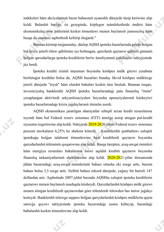 ları bahalarınıń ósiwi aqıldıń kreditti qaytarıw boyınsha finanslıq imkaniyatlarınıń shekleniwine alıp keldi. 2020-2021-jıllar dawamında jáhán bazarındaǵı azıq-awqat ónimleriniń bahası ortasha eki esege arttı, benzin bahası bolsa 3,5 esege arttı. nefttiń bahası rekord dárejede, yaǵnıy bir barreli 147 dollardan astı. aqıbetinde 2007-jıldıń basında aqshta xalıqtıń ipoteka kreditlerin qaytarıwı menen baylanıslı mashqala kúsheydi. qarızdarlardıń kóshpes múlk girewi menen alınǵan kreditlerdi qaytarıwdan góre tólemlerdi tólewden bas tartıw jaǵdayı keńeydi. banklerdiń tólewge uqıpsız bolǵan qarıydarlardıń kóshpes múlklerin qayta satıwǵa qoyıwı nátiyjesinde ipoteka bazarındaǵı usınıs kóbeyip, bazardaǵı bahalardıń keskin tómenlewine alıp keldi. 2. rawajlanıp atırǵan hám rawajlanǵan mámleketlerde finanslıq daǵdarıslar jáhán finanslıq krizisi kópshilik rawajlanǵan mámleketlerdiń finans sistemasın túp-tiykarınan reformalaw zárúrligin keltirip shıǵaradı. usigan baylanıslı, aqsh hám evropa awqamı mámleketleri óz bank sistemaların krizisten alıp shiǵiw ushin iri kommerciyalıq banklerdiń akciyaların satıp alıp, olardı byudjet qarjıları esabınan likvidli aktivler menen támiyinley basladı. aqsh húkimeti ekonomikaga keń kólemdegi mámleket aralasıwı siyasatın júrgize basladı. aqshtıń buringi finans …