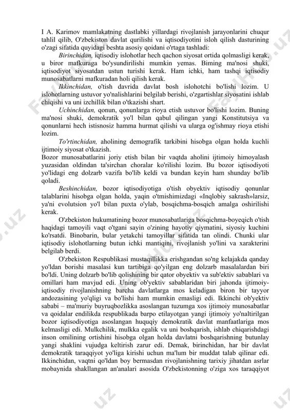 lari hech qachon bo'lmagan va bo'lmaydi ham. shu bilan birga rivojlanishning madaniy, ma'rifiy, tarixiy jihatdan asrlar mobaynida shakllangan an'analari mavjud bo'lgan o'zbekistonday qadimiy makonda o'ziga xos yo'l tanlash uchun ancha-muncha izlanish lozim edi. biroq, vaqtni boy bermay, tezkorlik bilan ish tutish lozim edi. shuning uchun ham «mustaqil o'zbekiston tug'ilgan kuniyoq oyoqqa turishga, o'zi yurishga majbur edi». yana shuni ta'kidlash darkorki, o'zbekiston o'z mustaqilligi-ni qo'lga kiritgan paytda mamlakat ichkarisida bo'lgani kabi uning tashqarisida ham unga ishonmaydigan, shubha bilan qaraydiganlar bor edi. i a. karimov mamlakatning dastlabki yillardagi rivojlanish jarayonlarini chuqur tahlil qilib, o'zbekiston davlat qurilishi va iqtisodiyotini isloh qilish dasturining o'zagi sifatida quyidagi beshta asosiy qoidani o'rtaga tashladi: birinchidan, iqtisodiy islohotlar hech qachon siyosat ortida qolmasligi kerak, u biror mafkuraga bo'ysundirilishi mumkin yemas. biming ma'nosi shuki, iqtisodiyot siyosatdan ustun turishi kerak. ham ichki, ham tashqi iqtisodiy munosabatlarni mafkuradan holi qilish kerak. ikkinchidan, o'tish davrida davlat bosh islohotchi bo'lishi lozim. u islohotlarning …