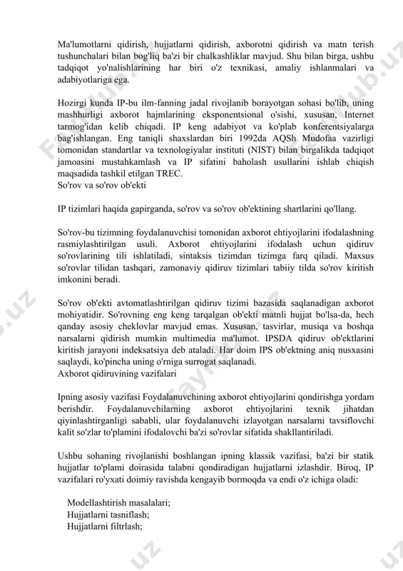 g rasmiylashtirilgan usuli. axborot ehtiyojlarini ifodalash uchun qidiruv so'rovlarining tili ishlatiladi, sintaksis tizimdan tizimga farq qiladi. maxsus so'rovlar tilidan tashqari, zamonaviy qidiruv tizimlari tabiiy tilda so'rov kiritish imkonini beradi. so'rov ob'ekti avtomatlashtirilgan qidiruv tizimi bazasida saqlanadigan axborot mohiyatidir. so'rovning eng keng tarqalgan ob'ekti matnli hujjat bo'lsa-da, hech qanday asosiy cheklovlar mavjud emas. xususan, tasvirlar, musiqa va boshqa narsalarni qidirish mumkin multimedia ma'lumot. ipsda qidiruv ob'ektlarini kiritish jarayoni indeksatsiya deb ataladi. har doim ips ob'ektning aniq nusxasini saqlaydi, ko'pincha uning o'rniga surrogat saqlanadi. axborot qidiruvining vazifalari ipning asosiy vazifasi foydalanuvchining axborot ehtiyojlarini qondirishga yordam berishdir. foydalanuvchilarning axborot ehtiyojlarini texnik jihatdan qiyinlashtirganligi sababli, ular foydalanuvchi izlayotgan narsalarni tavsiflovchi kalit so'zlar to'plamini ifodalovchi ba'zi so'rovlar sifatida shakllantiriladi. ushbu sohaning rivojlanishi boshlangan ipning klassik vazifasi, ba'zi bir statik hujjatlar to'plami doirasida talabni qondiradigan hujjatlarni izlashdir. biroq, ip vazifalari ro'yxati doimiy ravishda kengayib bormoqda va endi o'z ichiga oladi: modellashtirish masalalari; hujjatlarni tasniflash; hujjatlarni filtrlash; …