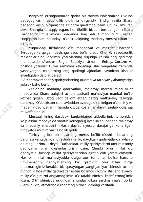 in islom va islomdan keyingi mavjud pedagogik qarashlarni, milliy ta'lim – tarbiyaga oid an'analarni, qadriyatlarni, xalq pelagogikasini ilmiy o`rganish, puxta tahlil qilish va hayotga tatbiq etish bugungi kunnnig muhim va dolzarb muammosidir. istiqlolga erishganimizga qadar biz tarbiya ishlarimizga ovrupa pedagogikasini asos qilib oldik va o`rgandik. endigi vazifa sharq pеdagogikasini o`rganishga e'tiborni qaratmoq lozim. chunki ilmu fan avval sharqda taraqqiy etgan, hur fikrlilik bizdan boshlangan. «sharq еvropaning muallimidir» deganda haq edi olmon olimi xerler. haqiqatan ham shunday, o`zbek xalqining madaniy mеrosi ulkan bir dengiz. yuqoridagi fikrlarning o`zi madaniyat va ma'rifat sharqdan evropaga tarqalgan deyishga asos bo`la oladi. chunki, savodxonlik maktablarining, qadimiy yozuvlarning vujudga kelishi eng qadimga manbalarda «avesto», sug`d, baqtriya, urxun – enisey, xorazm va boshqa yozuvlar turon zaminida kelganligi, shu muqaddas zaminda yashayotgan xalqlarning eng qadimgi ajdodlari savodxon kishilar ekanligidan dalolat beradi. i.a.karimov madaniy qadriyatlarning qudrati va tarbiyaviy ahamiyatiga yuksak baho berib: «xalqning madaniy qadriyatlari, ma'naviy mеrosi ming yillar mobaynida …