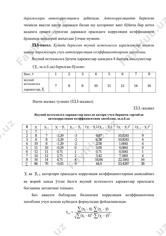 ни ўлчайди. 13.1-мисол маълумотлари учун (13.2) муносабатни ҳисоблаймиз: ;29,11 7 79 7 161412111088 1   y .10 7 70 7 14121110887 2   y (13.1) формуладан фойдаланиб биринчи тартибли автокорреляция коэффициентини аниқлаймиз: .976,0 3842,53 44 1   r олинган натижа жорий ва олдинги йилдаги якуний истеъмолга ҳаражатлар ўртасида ўта юқори даражадаги боғлиқлик мавжудлигини ва якуний истеъмолга ҳаражатлар вақтли қаторда кучли чизиқли тенденция борлигини кўрсатади. ҳудди шундай иккинчи ва ундан юқори тартибли автокорреляцияни аниқлаш мумкин. иккинчи тартибли автокорреляция ty ва 2ty даражалар орасидаги боғланиш кучини тавсифлайди ва у қуйидагича аниқланади:           n t tt n i tt yyyy yyyy r 3 2 42 2 3 1 423 2 )()( )()( (13.3) бу ерда: . 2 ; 2 3 2 4 3 3         n y y n y y n t t …