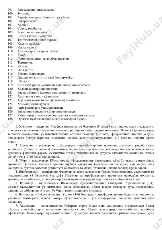 ойил қолувчи ва тақлидчиликка мойил. 23. илтифотли. 24. манзур бўлишни хоҳлайди, маъқуллашга интилади. 25. ҳамкорлик ва ёрдамга тайёр. 26. атрофдагилар билан чиқишиб кетишга интилади. 27. хайрихоҳ. 28. эътиборли ва мулойим. 29. хушмуомала. 30. руҳлантирувчи. 31. ёрдам сўраганда ёрдам беришга тайёр. 32. беғараз. 33. мафтункор (маҳлиё қила олади). 34. атрофдагилар ҳурматига сазовор. 35. раҳбарлик қилиш, бошқариш истеъдодига эга. 36. жавобгарликни ёқтиради. 37. ўзига ишонган. 38. ўзига ишонган ва тиришқоқ. 39. уддабурон, омилкор (эпчил ва тадбиркор). 40. рақобатчи. 41. чидамли, керак жойда қаттиқлигини кўрсатади. 42. қаттиқ қўл, бироқ беғараз. 43. баджаҳл. 44. очиқ ва бир сўзли (тўғрисўз). 45. буйруқ беришларини кўтара олмайди. 46. скептик, шубҳа қилаверади. 47. унга таъсир кўрсатиш қийин. 48. аразчи. 49. уятчан. 50. ўзига ишонмайдиган. 51. кўнувчан (бўш келадиган). 52. камтар. 53. бошқалар ёрдамидан кўп фойдаланади. 54. мартабали кишиларни жуда ҳурмат қилади. 55. маслаҳатларни бажонидил қабул қилади. 56. ишонувчан ва бошқаларни хурсанд қилишга интилади. 57. ҳамиша хушмуомала. 58. атрофдагилар …