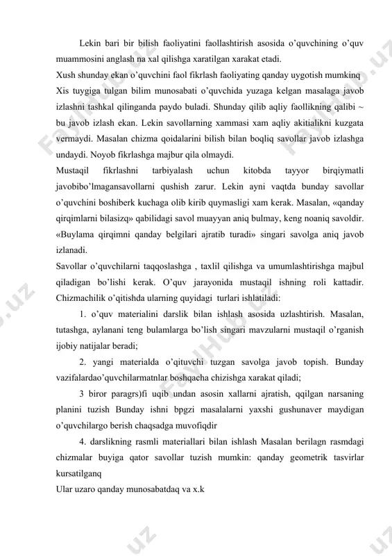 ng o’quv muammosini anglash na xal qilishga xaratilgan xarakat etadi. xush shunday ekan o’quvchini faol fikrlash faoliyating qanday uygotish mumkinq xis tuygiga tulgan bilim munosabati o’quvchida yuzaga kеlgan masalaga javob izlashni tashkal qilinganda paydo buladi. shunday qilib aqliy faollikning qalibi ~ bu javob izlash ekan. lеkin savollarning xammasi xam aqliy akitialikni kuzgata vеrmaydi. masalan chizma qoidalarini bilish bilan boqliq savollar javob izlashga undaydi. noyob fikrlashga majbur qila olmaydi. mustaqil fikrlashni tarbiyalash uchun kitobda tayyor birqiymatli javobibo’lmagansavollarni qushish zarur. lеkin ayni vaqtda bunday savollar o’quvchini boshibеrk kuchaga olib kirib quymasligi xam kеrak. masalan, «qanday qirqimlarni bilasizq» qabilidagi savol muayyan aniq bulmay, kеng noaniq savoldir. «buylama qirqimni qanday bеlgilari ajratib turadi» singari savolga aniq javob izlanadi. savollar o’quvchilarni taqqoslashga , taxlil qilishga va umumlashtirishga majbul qiladigan bo’lishi kеrak. o’quv jarayonida mustaqil ishning roli kattadir. chizmachilik o’qitishda ularning quyidagi turlari ishlatiladi: 1. o’quv matеrialini darslik bilan ishlash asosida uzlashtirish. masalan, tutashga, aylanani tеng …