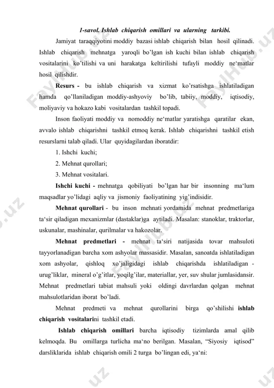 da amal qilib kelmoqda. bu omillarga turlicha ma‘no berilgan. masalan, “siyosiy iqtisod” darsliklarida ishlab chiqarish omili 2 turga bo’lingan edi, ya‘ni: 1. moddiy omil; 2. shaxsiy omil. moddiy omilni tashkil etuvchi mehnat qurollari va mehnat predmetlari (er, suv, yer usti va yer osti boyliklari - ko’mir, neft‘, gaz, ruda, metall...) ham ishlab chiqarish vositalari deb ta‘rif berilgan edi, ishchi kuchi esa ishlab chiqarishning деб shaxsiy omili yuritiladi. hozirgi bozor iqtisodiyoti sharoitidagi adabiyotlarda ishlab chiqarishning to’rt omili ko’rsatilmoqda: mehnat, kapital, yer-suv, tadbirkorlik faoliyati tan olindi. ishlab chiqarish omillari ___________________________↓_______________________ ↓ ↓ ↓ ↓ ishchi kuchi yer, suv va barcha xom ashyolar kapital tadbirkorlik ishi mehnat bilan ishchi kuchi bir xil ma‘noga ega emas. mehnat turli omillarning birikishi natijasida amal qiladi. ya‘ni, mehnat ishchi kuchini ishlab chiqarish vositalari bilan qo’shilishi natijasida sodir bo’ladi va uning pirovard natijasi daromad topish bilan tugallanadi. ishchi kuchi insonning mehnatga bo’lgan aqliy va jismoniy qobiliyatlarining yig’indisidir. bunda …
