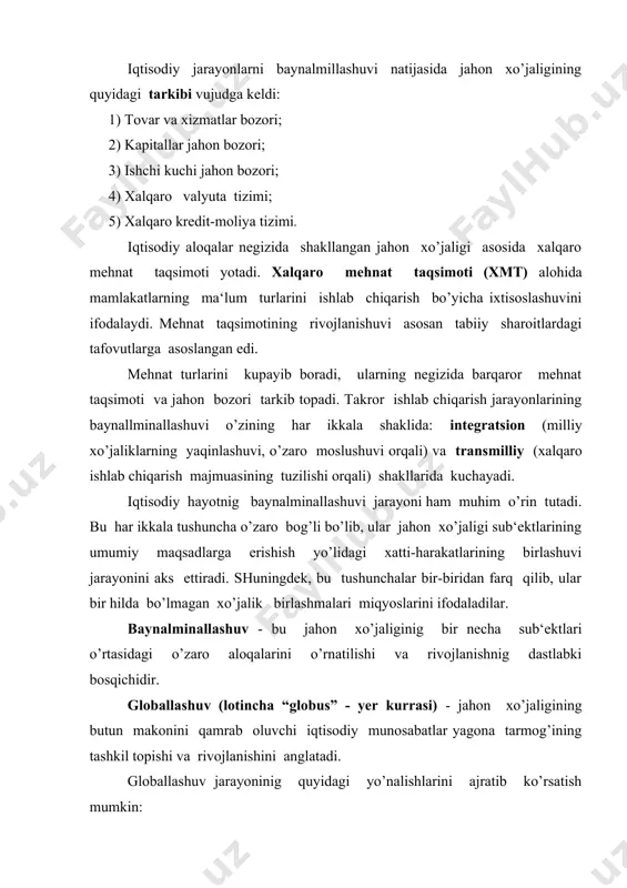 gi shakillarining paydo bo’lishi va rivojlanishi; 4) xalqaro iqtisodiy tashkilotlarning tartibga soluvchi rolini rivojlanishi. shuningdek, jahon xo’jaligi globallashuv jarayonlarining ziddiyatli tomonlari ham mavjud. bu ziddiyatlarning asosiylari quyidagilardan iborat: - turli mamlakatlardagi iqtisodiy rivojlanishning bir tekisda bormasligi; - boy va qashshoq mamlakatlar o’rtasidagi farqning qo’chayishi; - ekologiya halokat tahdidlarinig kuchayib borishi; - turli mamlakatlarda aholi sonining o’zgarishining farqlanishi va hakozo. 2-savol. xalqaro iqtisodiy munosabatlarning shakllari xalqaro iqtisodiy munosabatlar - bu jahonning turli mamlakatlari o’rtasidagi xo’jalik aloqalari majmundir. bu xalqaro iqtisodi munosabatlarni tashqi iqtisodiy aloqalar, jahon xo’jaligi deb ham yuritiladi. bu aloqalar quyidagi shakllarda namoyon bo’ladi: 1. tovar va xizmatlarning xalqaro savdosi; 1. kapital va chet el investitsiyalarining harakati; 1. ishchi kuchi migratsiya; ishlab chiqarishing davlatlararo kooperatsiyasi; 1. fan va texnika sohasidagi ayirboshlash; 1. valyuta – kredit munosabatlari. tovar va xizmatlarning xalqaro savdosi eng avvalo milliy xo’jaliklarning xalqaro mehnat taqsimotidagi ishtirokida bog’liq. xalqaro mehnat taqsimoti rivojlanishi natijasida jahon bozori tarkib topadi. kapitalning …