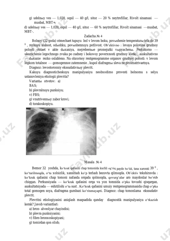 uyu punksiyu; v) fbs; g) vnutrivennыy zabor krovi; d) torakoskopiyu. masala № 4 bemor 32 yoshda, ko‘krak qafasini chap tomonida kuchli og‘riq paydo bo‘ldi, tana xarorati 39 0 , ko‘tarilmoqda, o‘ta xolsizlik, xansirash ko‘p terlash bezovta qilmoqda. ob’ektiv tekshiruvda : ko‘krak qafasini chap tomoni nafasda orqada qolmoqda, qovurg‘alar aro maydonlar bo‘rtib chiqqan. perkussiyada — ko‘krak qafasini orqa va yon tomnida o‘pka tovushi qisqargan, auskultatsiyada — eshitilishi o‘ta sust . ko‘krak qafasini umuiy rentgenogrammasida chap o‘pka total gomogen soya, diafragma gumbazi ko‘rinmayapti. diagnoz: chap tomonlama ekssudativ plevrit. plevritni etiologiyasini aniqlash maqsadida qanday diagnostik manipulyasiya o‘tkazish kerak? javob variantlari: a) bron- alveolyar chayindisi; b) plevra punksiyasini; v) fibro bronxoskopiyani; g) tomirdan qon olish; d) torakoskopiyani. zadacha № 5. bolnoy 29 let, 6 mesyasev nazad vzyat na uchet po povodu pravostoronnego ekssudativnogo tuberkuleznogo plevrita. lechilsya 2 mesyasa v statsionare, 5 raz provedena plevralnaya punksiya, posle rentgen i uzi kontrolya perestali provodit dalneyshie punksii, …