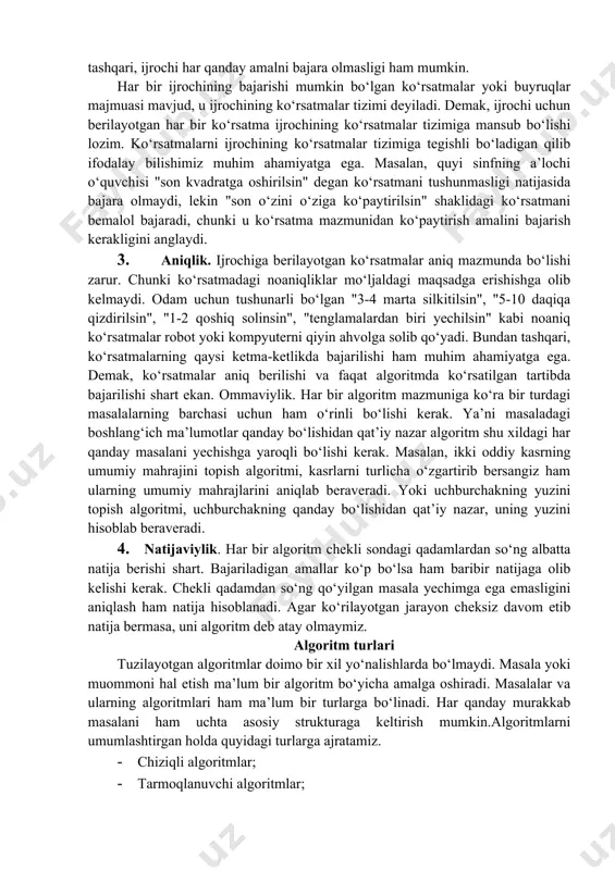 rsatmalar ketma-ketligi shaklida ifodalash mumkin. agar kuzatilayotgan jarayonni chekli qadamlardan iborat qilib qo‘llay olmasak, uni algoritm deb bo‘lmaydi. 2. tushunarlilik. biz kundalik hayotimizda berilgan algoritmlar bilan ishlayotgan elektron soatlar, mashinalar, dastgohlar, kompyuterlar, turli avtomatik va mexanik qurilmalarni kuzatamiz. ijrochiga tavsiya etilayotgan ko‘rsatmalar, uning uchun tushunarli mazmunda bo‘lishi shart, aks holda ijrochi oddiygina amalni ham bajara olmaydi. undan tashqari, ijrochi har qanday amalni bajara olmasligi ham mumkin. har bir ijrochining bajarishi mumkin bo‘lgan ko‘rsatmalar yoki buyruqlar majmuasi mavjud, u ijrochining ko‘rsatmalar tizimi deyiladi. demak, ijrochi uchun berilayotgan har bir ko‘rsatma ijrochining ko‘rsatmalar tizimiga mansub bo‘lishi lozim. ko‘rsatmalarni ijrochining ko‘rsatmalar tizimiga tegishli bo‘ladigan qilib ifodalay bilishimiz muhim ahamiyatga ega. masalan, quyi sinfning a’lochi o‘quvchisi "son kvadratga oshirilsin" degan ko‘rsatmani tushunmasligi natijasida bajara olmaydi, lekin "son o‘zini o‘ziga ko‘paytirilsin" shaklidagi ko‘rsatmani bemalol bajaradi, chunki u ko‘rsatma mazmunidan ko‘paytirish amalini bajarish kerakligini anglaydi. 3. aniqlik. ijrochiga berilayotgan ko‘rsatmalar aniq mazmunda bo‘lishi zarur. chunki ko‘rsatmadagi …