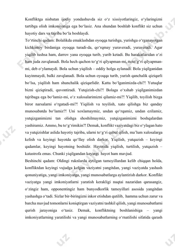 yutqizganimizni boshqalardan yashiramiz. ammo, bu to‘g‘rimikin?! demak, konflikt vaziyatdagi biz o‘ylagan hato va yutqizishlar aslida hayotiy tajriba, ularni to‘g‘ri qabul qilish, ma’lum xulosalarga kelish va keyingi hayotda qo‘llay olish darkor. yiqilish, yutqazish – keyingi qadamlar, keyingi hayotning boshidir. hayotida yiqilish, turtilish, yutqazish – katastrofa emas. chunki yiqilgandan keyingi hayot ham mavjud. beshinchi qadam: oldingi ruknlarda aytilgan tamoyillardan kelib chiqqan holda, konfliktdan keyingi vujudga kelgan vaziyatni yangitdan, yangi vaziyatda yashash qonuniyatiga, yangi imkoniyatga, yangi munosabatlarga aylantirish darkor. konflikt vaziyatga yangi imkoniyatlarni yaratish kerakligi nuqtai nazaridan qarasangiz, o‘zingiz ham, opponentingiz ham bunyodkorlik tamoyillari asosida yangitdan yashashga o‘tadi. sizlar bir-biringizni inkor etishdan qutilib, hamma uchun zarur va barcha mavjud tomonlarni koniqtirgan vaziyatni tashkil qilish, yangi munosabatlarni qurish jarayoniga o‘tasiz. demak, konfliktning boshlanishiga – yangi imkoniyatlarning yaratilishi va yangi munosabatlarning o‘rnatilishi sifatida qarash lozim. demak, konflikt – hayotning tugashi emas, balki yangi hayotning boshlanishidir. shunday qilib, konflikt yechimiga qaratilgan sayi-harakatlar passiv, impulsiv yoki aktiv, …