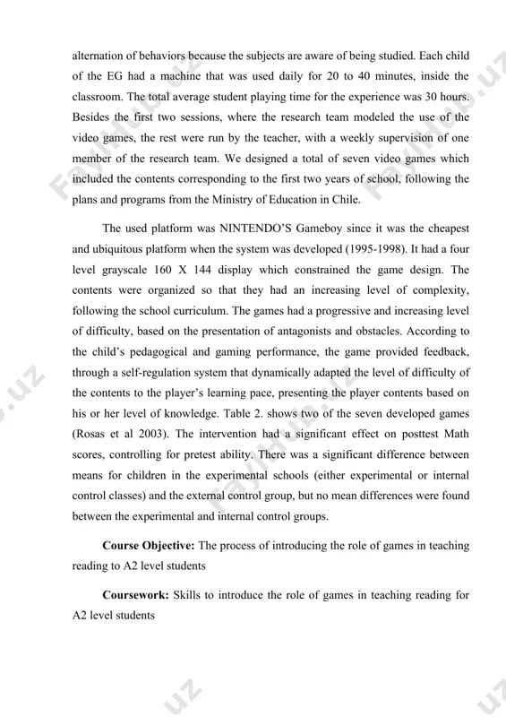 ble 2. shows two of the seven developed games (rosas et al 2003). the intervention had a significant effect on posttest math scores, controlling for pretest ability. there was a significant difference between means for children in the experimental schools (either experimental or internal control classes) and the external control group, but no mean differences were found between the experimental and internal control groups. course objective: the process of introducing the role of games in teaching reading to a2 level students coursework: skills to introduce the role of games in teaching reading for a2 level students practical significance of course work. the ideas, approaches and effectiveness of the course work will be used in the preparation of reports on pedagogical disciplines, the creation of manuals, as well as the creation of methodological recommendations, the dissemination of work experience. the structure and scope of the course work: introduction to the work, …
