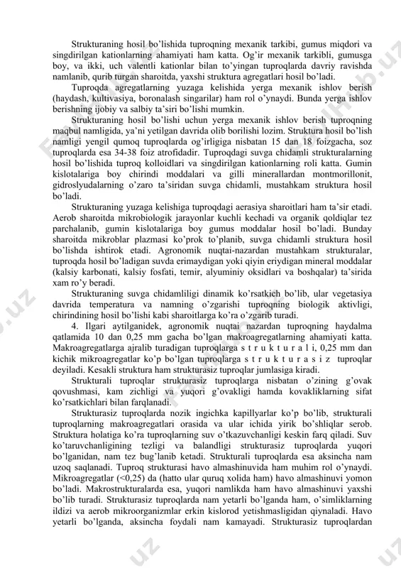’idagi g’ovaklik, uning hajmiga nisbatan 50 foizga yaqin bo’lib, tuproqlarda eng qulay suv-havo xossalarini yaratadi. strukturadagi g’ovaklik qanchalik oz bo’lsa, tuproqda o’simliklar uchun foydali nam, havo shuncha kam va o’simliklarning o’sib, rivojlanishi uchun sharoit ham yomon bo’ladi. mexanik elementlar bir-biri bilan yopishib yoki mineral va organik moddalar o’zaro birikib, mikroagregatlar hosil qiladi. keyinchalik mikroagregatlar to’plamidan makroagregatlar yuzaga keladi. agronomik nuqtai nazardan qimmatli strukturalarning yuzaga kelishi tuproqning alohida agregatlar (bo’laklar)ga ajralishi hamda suvga chidamli agregatlarning hosil bo’lishi kabi jarayonlar bilan bog’liq. tuproqning to’la agregatlarga ajralib ketishi o’simliklar ildiz sistemasining rivojlanishi tufayli, shuningdek tuproqda yashaydigan jonivorlarning faoliyati va tuproqning davriy ravishda muzlab, namlanib turishi, yerning qurishi hamda uni ishlash natijasida ro’y beradi. o’simliklarning zich ildizlari tuproqning barcha bo’shliqlari (g’ovakliklari) bo’ylab kirib boradi va tuproqni alohida bo’laklarga ajratadi; mexanik elementlar va mikroagregatlarni mustahkamlaydi. o’simliklar qoldig’idan hosil bo’ladigan gumus tuproq strukturasining suvga chidamliligini oshiradi. tuproqdagi suvga chidamli agregatlarning hosil bo’lishida yomg’ir chuvalchanglarining roli ham …