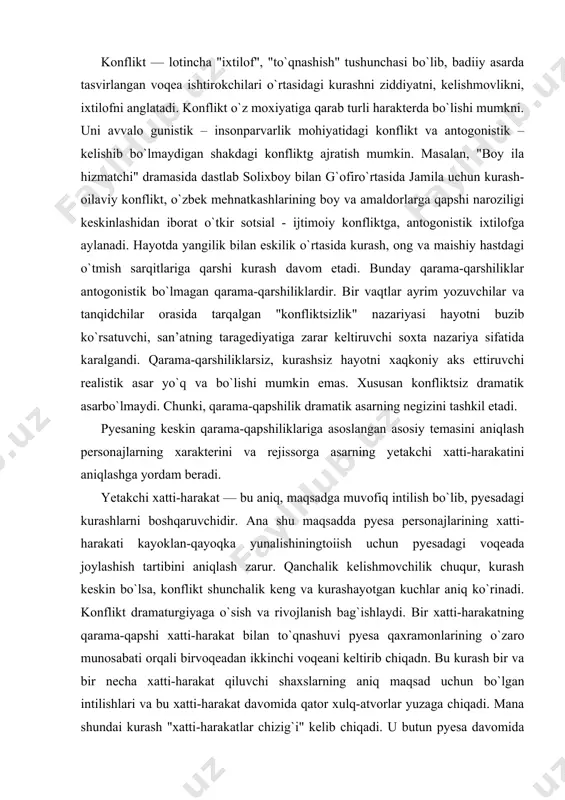 unchalik keng va kurashayotgan kuchlar aniq ko`rinadi. konflikt dramaturgiyaga o`sish va rivojlanish bag`ishlaydi. bir xatti-harakatning qarama-qapshi xatti-harakat bilan to`qnashuvi pyesa qaxramonlarining o`zaro munosabati orqali birvoqeadan ikkinchi voqeani keltirib chiqadn. bu kurash bir va bir necha xatti-harakat qiluvchi shaxslarning aniq maqsad uchun bo`lgan intilishlari va bu xatti-harakat davomida qator xulq-atvorlar yuzaga chiqadi. mana shundai kurash "xatti-harakatlar chizig`i" kelib chiqadi. u butun pyesa davomida aniq maksad sari muvofiq borayotgan xatti-harakatdagi shaxslar kurashining "xa" yoki "yo`q" tomonlarini aniqlaydi. g`oyani ko`tarib chiqivchi va mavzuni tasvirlovchi xatti-harakat chizig`iga pyesaning yetakchi xatti-harakati deyiladi. masalan, a. s. pushkinning "boris godunov" deb nomlangan xalq trageaayasida asosiy tema"xalk va shox" deb olingan bo`lsa, yetakchi xatti-harakat "hukmronlik uchun kurashdir. bu esa, shu yetakchi xatti-harakatga bo`ysungan persanajlarning xulq-atvorida namoyon bo`ladi. asosiy xatti-harakat chizig`ini aniqlash, har bir voqeani, har bir qahramonning xulq atvorini tushunishga va ochib tashlashga imkon yaratadi. bu yo`l rejissor va ijrochini to`g`ri harakatlanib spektaklning g`oyasini tomoshabinga yetkazishda muhim omil …
