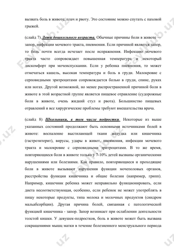 возможной, но менее распространенной причиной боли в животе в этой возрастной группе является пищевое отравление (судорожные боли в животе, очень жидкий стул и рвота). большинство пищевых отравлений и все хирургические проблемы требуют вмешательства врача. (слайд 8) школьники, в том числе подростки. некоторые из выше указанных состояний продолжают быть основными источниками болей в животе: воспаление выстилающей ткани желудка или кишечника (гастроэнтерит), вирусы, удары в живот, пневмония, инфекции мочевого тракта и малокровие с серповидными эритроцитами. в то же время, повторяющиеся боли в животе только у 7-10% детей вызваны органическими нарушениями или болезнями. как правило, повторяющиеся и проходящие боли в животе вызывают нарушения функции мочеполовых органов, расстройства функции кишечника и общие болезни (например, грипп). например, кишечник ребенка может неправильно функционировать, если диета несоответствующая, особенно, если ребенок не может употреблять в пищу некоторые продукты, типа молока и молочных продуктов (синдром мальабсорбции). другая причина болей, связанная с патологической функцией кишечника - запор. запор возникает при …