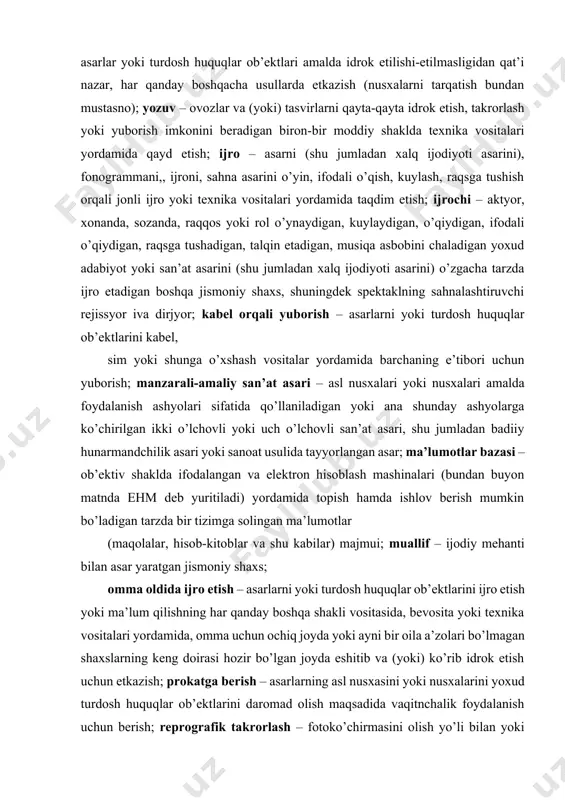 damida topish hamda ishlov berish mumkin bo’ladigan tarzda bir tizimga solingan ma’lumotlar (maqolalar, hisob-kitoblar va shu kabilar) majmui; muallif – ijodiy mehanti bilan asar yaratgan jismoniy shaxs; omma oldida ijro etish – asarlarni yoki turdosh huquqlar ob’ektlarini ijro etish yoki ma’lum qilishning har qanday boshqa shakli vositasida, bevosita yoki texnika vositalari yordamida, omma uchun ochiq joyda yoki ayni bir oila a’zolari bo’lmagan shaxslarning keng doirasi hozir bo’lgan joyda eshitib va (yoki) ko’rib idrok etish uchun etkazish; prokatga berish – asarlarning asl nusxasini yoki nusxalarini yoxud turdosh huquqlar ob’ektlarini daromad olish maqsadida vaqitnchalik foydalanish uchun berish; reprografik takrorlash – fotoko’chirmasini olish yo’li bilan yoki boshqa texnika vositalari yordamida yozma va boshqa asarlarning asl nusxalarini yoki ularning ko’chirmalarini bir yoki undan ko’p nusxada, har qanday o’lchamda va shaklda faksimal takrorlash, tasviriy san’at asarlari reproduksiyalarini bosmaxona usullaridan foydalangan holda tayyorlash hollari bundan mustasno. reprografik takrorlash mazkur ko’chirmalarni raqamli shaklda saqlash yoki ko’paytirishni o’z …