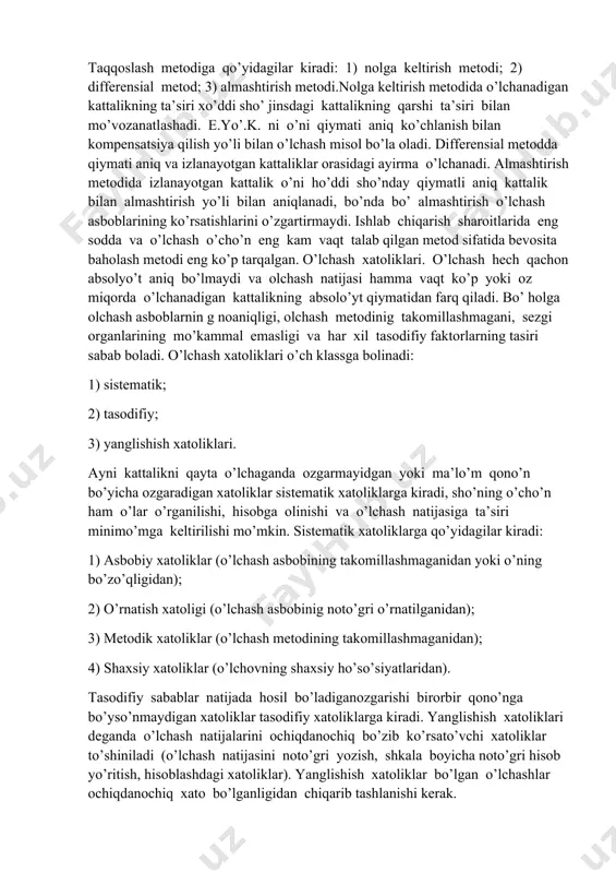metodi, o’z navbatida, bevosita baholash va taqqoslash metodlariga bo’linadi. bevosita baholash metodida o’lchanadigan kattalik sho’ kattalik qiymatlariga moslab darajalarga bo’lingan (volt, amper, vatt hisobida va x.k) o’lchash asbobining ko’rsatishian bevosita aniqlanadi. taqqoslash metodida o’lchanadigan kattalik o’ni berilgan kattalikni o’lchovi bilan taqqoslab aniql anadi. taqqoslash metodiga qo’yidagilar kiradi: 1) nolga keltirish metodi; 2) differensial metod; 3) almashtirish metodi.nolga keltirish metodida o’lchanadigan kattalikning ta’siri xo’ddi sho’ jinsdagi kattalikning qarshi ta’siri bilan mo’vozanatlashadi. e.yo’.k. ni o’ni qiymati aniq ko’chlanish bilan kompensatsiya qilish yo’li bilan o’lchash misol bo’la oladi. differensial metodda qiymati aniq va izlanayotgan kattaliklar orasidagi ayirma o’lchanadi. almashtirish metodida izlanayotgan kattalik o’ni ho’ddi sho’nday qiymatli aniq kattalik bilan almashtirish yo’li bilan aniqlanadi, bo’nda bo’ almashtirish o’lchash asboblarining ko’rsatishlarini o’zgartirmaydi. ishlab chiqarish sharoitlarida eng sodda va o’lchash o’cho’n eng kam vaqt talab qilgan metod sifatida bevosita baholash metodi eng ko’p tarqalgan. o’lchash xatoliklari. o’lchash hech qachon absolyo’t aniq bo’lmaydi va olchash natijasi hamma …