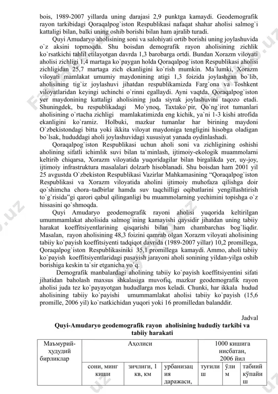 xalqaro tashkilotlar bilan hamkorlikda yerlarning qurishi, ekologik muammolarni oldini olish, aholi salomatligi doirasida ko`plab ishlar amalga oshirilmoqda. ammo shunga qaramasdan, quyi amudaryo geodemografik rayonidagi keskin ekologik vaziyat aholi mexanik harakatining faollashuviga, ya`ni chetga ko`chib ketuvchilar miqdorining oshishiga, tabiiy harakat ko`rsatkichlarining pasayishiga, kasallanish va kasalliklarning keng tarqalishiga sabab bo`lmoqda. mazkur geodemografik rayon jami respublika aholisining 11,5 % ini (2007 yil) o`zida mujassamlashtirgan holda, mustaqillik yillari 137,8 foizga o`sdi. biroq, aholining o`sish sur`ati yuqori bo`lsada, umummamlakat aholisida uning salmog`ining tobora kamayib borishi kuzatilmoqda. masalan, 1989 yilda rayon aholisi mamlakat aholisining 15,9 foizni tashkil etgan bo`lsa, 2007 yilga kelib bu raqam 11,4 foizga to`g`ri keldi. demak, ushbu hudud mamlakatimizning boshqa mintaqalariga nisbatan pastroq demografik ko`rsatkichlarga ega. chunonchi, oxirgi aholi ro`yxati o`tgan davrda demografik rayon aholisining bir yillik mutloq ko`payishi 56,7 ming kishiga to`g`ri kelgan bo`lsa, 2007 yilda u 34,7 ming kishiga teng bo`lmoqda. ammo, shu o`rinda keltirish joizki, faqat qoraqalpog`iston respublikasi aholisining mamlakat …