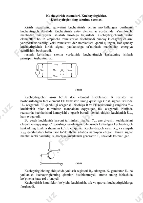 kadlarini rkir va re miqdorlariни nisbati bo‘yicha bo‘linishi qulay. agar kuchaytirgichda rkir>>r2 bo‘lsa, bunda u kuchlanish kuchaytirgichi hisoblanadi. tok kuchaytirgichida rkir >r2. rchiq va ryu miqdorlari o‘rtasidagi nisbati bo‘yicha kuchaytirgichlarni kelishilgan yuklanishda ishlaydigan (rchiq>> ryu) kuchlanish kuchaytrigichi (rchiq >ryu) tok kuchaytirgichi va quvvat kuchaytirgichlarga bo‘lish mumkin. odatda, kuchaytirgich bir nechta kuchaytirgichli kaskadlardan (35-rasm) iborat. birinchi kaskad kiruvchi deyiladi, ohirgisi esa chiquvchi yoki ohirgisi deyiladi. kirish kaskadi kirish signali manbai bilan kuchaytirgichni kelishishini bajaradi, shuning uchun kuchlanish kuchaytirgichi katta kirish qarshiligiga ega bo‘lishi kerak. bundan tashqari, maqsadga muvofiq bo‘lar edi, agar kirish kaskadi eng kam shovqin koeffitsiyentiga ega bo‘lsa. rasm. ko‘p kasadli kuchaytirgichni kirish kaskadi ko‘pincha quvvat kuchaytirgichi hisoblanadi va kichik omili yuklanishga ishlashiga katta quvvatga, kichik chiqish qarshiligiga, yuqori foydali ish koeffitsiyentiga ega bo‘lishiga talab qilinadi. oraliqdagi kaskadlar belgilangan kuchaytirishni ta’minlash uchun kerak bo‘ladi, ya’ni ularni asosiy parametri bo‘lib kuchaytirish (kuchlanish bo‘yicha) koeffitsiyenti hisoblanadi. ko‘p kaskadli kuchaytirgichda kaskadlarning bir biroviga …