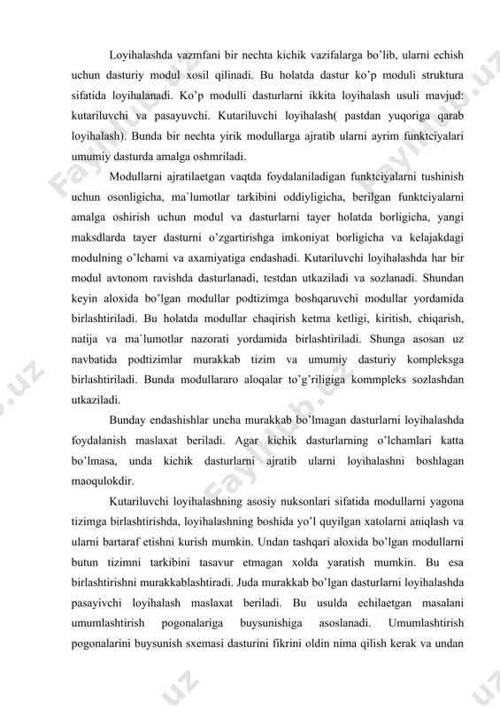 ni boshqaruvchi ancha quyi pogonaga eziladi. bu quyi pog’onadagi modullar uz navbvtida yana ham quyi pog’onada bo’lgan modullar chaqiriklarni boshqaradi. bunday loyihalash maydoni murakkab va nozik bo’lgan dasturlarni uncha katta bo’lmagan oddiy modullardan yaratishga yordam beradi: vazifa o’lchami umumlashtiruvchi modullar sonida tasvirlanadi. dasturni yuqori sifatiga birinchi urinda loyihalash vaqtida algoritm sxemasini chukur ishlab chiqish hisobiga erishiladi. bu avvalambor dasturni bexatoligi, dasturchini xatolar yo’qligiga ishonch va foydalanuvchini dasturni to’g’rililigiga ishonchidir. dasturni bu xatoligiga ishonchlilik , uni tushunarligi, odiyligi, oson o’qilishi, mualiflar va foydalanuvchilar tomonidan oson interpretatciyalashdir. chunki xatolar uni yaratishda va foydalanishda ham paydo bo’lishi mumkin. loyihalash vaqtida xato kilmaslikni iloji yo’q, shuning uchun ularni oldini olish uchun quyidagi maslaxatlar beramiz. bu maslaxatlar yordamida siz tezda xatolarni va ularni sabablarini aniqlashingiz, hamda oldini olishingiz mumkin. 1. quyilgan vazifani, uni matematik modelini yaratish vaqtidaek chukur, to’liq va yaxshi tushunishga intilish kerak. bunday intilishlar dastur ob`ektlari o’rtasidagi mantiqiy o’zaro tasirlarni tushunishga olib keladi. …