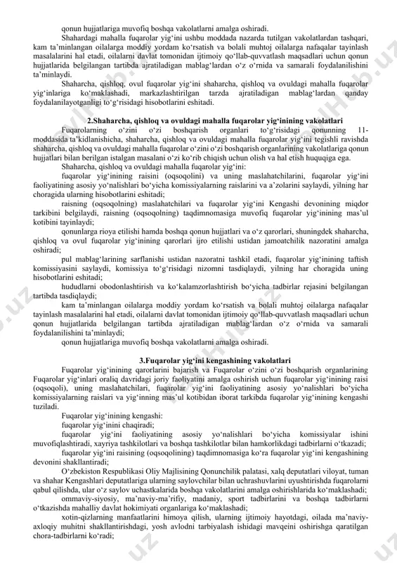 malga oshiriladi. o‘zbekiston respublikasining fuqarolarning o‘zini o‘zi boshqarish organlari to‘g‘risidagi qonunining 10-moddasida shaharcha, qishloq, ovul fuqarolar yig‘ini va shahardagi mahalla fuqarolar yig‘inining vakolatlari belgilab qo‘yilgan. unga ko‘ra, shaharcha, qishloq, ovul fuqarolar yig‘ini hamda shahardagi mahalla fuqarolar yig‘ini tegishli ravishda shaharcha, qishloq, ovul fuqarolar o‘zini o‘zi boshqarish organlarining hamda shahardagi mahalla fuqarolar o‘zini o‘zi boshqarish organlarining vakolatlariga qonun hujjatlari bilan berilgan istalgan masalani o‘zi ko‘rib chiqish uchun olish va hal etish huquqiga ega. shaharcha, qishloq, ovul fuqarolar yig‘ini va shahardagi mahalla fuqarolar yig‘ini: fuqarolar yig‘ini raisini (oqsoqolini) va uning maslahatchilarini, fuqarolar yig‘ini faoliyatining asosiy yo‘nalishlari bo‘yicha komissiyalarning raislarini va a’zolarini saylaydi, yilning har choragida ularning hisobotlarini eshitadi; fuqarolar yig‘inining taftish komissiyasini hamda qonun hujjatlarida nazarda tutilgan hollarda ma’muriy komissiyani saylaydi, ular to‘g‘risidagi nizomlarni tasdiqlaydi; belgilangan tartibda raisning (oqsoqolning) maslahatchilari va fuqarolar yig‘ini kengashi devonining miqdor tarkibini belgilaydi, raisning (oqsoqolning) taqdimnomasiga ko‘ra fuqarolar yig‘inining mas’ul kotibini tayinlaydi; kengash, taftish komissiyasi va ma’muriy …
