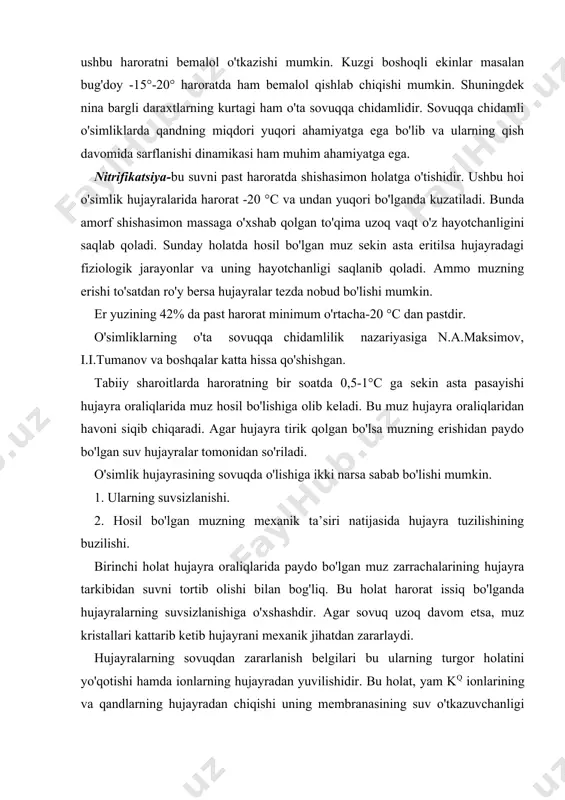 . bu muz hujayra oraliqlaridan havoni siqib chiqaradi. agar hujayra tirik qolgan bo'lsa muzning erishidan paydo bo'lgan suv hujayralar tomonidan so'riladi. o'simlik hujayrasining sovuqda o'lishiga ikki narsa sabab bo'lishi mumkin. 1. ularning suvsizlanishi. 2. hosil bo'lgan muzning mexanik ta’siri natijasida hujayra tuzilishining buzilishi. birinchi holat hujayra oraliqlarida paydo bo'lgan muz zarrachalarining hujayra tarkibidan suvni tortib olishi bilan bog'liq. bu holat harorat issiq bo'lganda hujayralarning suvsizlanishiga o'xshashdir. agar sovuq uzoq davom etsa, muz kristallari kattarib ketib hujayrani mexanik jihatdan zararlaydi. hujayralarning sovuqdan zararlanish belgilari bu ularning turgor holatini yo'qotishi hamda ionlarning hujayradan yuvilishidir. bu holat, yam kq ionlarining va qandlarning hujayradan chiqishi uning membranasining suv o'tkazuvchanligi buzilishidan emas, balkim atfazalar yordamida bo'ladigan ionlar tashiluvini olib boradigan membrana sistemalari yordamida bo'ladi. o'simliklarning past haroratga moslashuvi. o'ta sovuqqa chidamli o'simliklar past salbiy harorat ta’sirini bartaraf qilishga yoki uni kuchsizlantirishga qodirdirlar. bu holatga quyidagi uchta hoi sabab bo'ladi. 1.hujayra ichida muz hosil bo'lmasligi uchun …