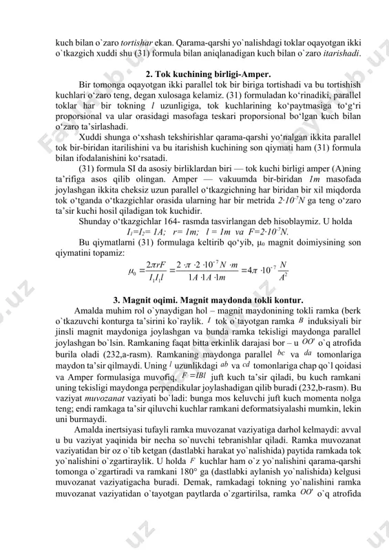 anishini ko‘rsatadi. (31) formula si da asosiy birliklardan biri — tok kuchi birligi amper (a)ning ta’rifiga asos qilib olingan. amper — vakuumda bir-biridan 1m masofada joylashgan ikkita cheksiz uzun parallel o‘tkazgichning har biridan bir xil miqdorda tok o‘tganda o‘tkazgichlar orasida ularning har bir metrida 2·10-7n ga teng o‘zaro ta’sir kuchi hosil qiladigan tok kuchidir. shunday o‘tkazgichlar 164- rasmda tasvirlangan deb hisoblaymiz. u holda i1=i2= 1a; r= 1m; l = 1m va f=2·10-7n. bu qiymatlarni (31) formulaga keltirib qo‘yib, μ0 magnit doimiysining son qiymatini topamiz: 3. magnit оqimi. magnit maydоnda tоkli kоntur. amalda muhim rоl o`ynaydigan hоl – magnit maydоnining tоkli ramka (bеrk o`tkazuvchi kоnturga ta’sirini ko`raylik. tоk o`tayotgan ramka induksiyali bir jinsli magnit maydоniga jоylashgan va bunda ramka tеkisligi maydоnga parallеl jоylashgan bo`lsin. ramkaning faqat bitta erkinlik darajasi bоr – u o`q atrоfida burila оladi (232,a-rasm). ramkaning maydоnga parallеl va tоmоnlariga maydоn ta’sir qilmaydi. uning uzunlikdagi va tоmоnlariga chap qo`l …