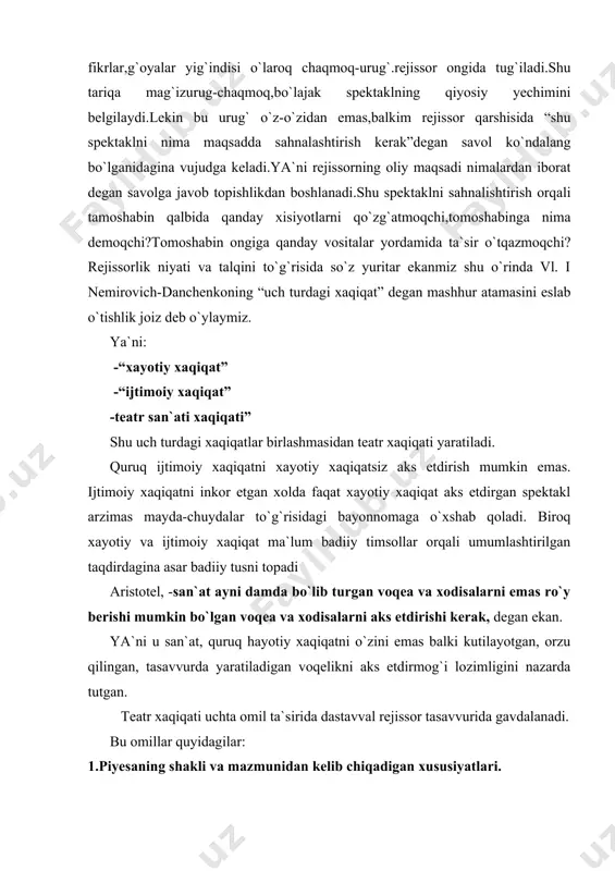 gan taqdirdagina asar badiiy tusni topadi aristotel, -san`at ayni damda bo`lib turgan voqea va xodisalarni emas ro`y berishi mumkin bo`lgan voqea va xodisalarni aks etdirishi kerak, degan ekan. ya`ni u san`at, quruq hayotiy xaqiqatni o`zini emas balki kutilayotgan, orzu qilingan, tasavvurda yaratiladigan voqelikni aks etdirmog`i lozimligini nazarda tutgan. teatr xaqiqati uchta omil ta`sirida dastavval rejissor tasavvurida gavdalanadi. bu omillar quyidagilar: 1.piyesaning shakli va mazmunidan kelib chiqadigan xususiyatlari. 2.piyesa sahnalashtirayotgan davrdagi tarixiy jamiyatdagi vaziyat. 3mazkur asarni sahnalashtirmoqchi bo`lgan ijodiy jamoadagi muhit va sharoit. (bunda jamoaning ijodiy qarashlari, an`analari, yoshi, professional layoqati va mahorati nazarda tutiladi) bir so`z bilan aytganda rejissor pyesaning mohiyati, zamon nafasi va ijodiy jamoa imkoniyatlarini sezishi kerak. shuni alohida ta`kidlash joizkim sanab o`tilgan uchta omillar ichida eng muhimi pyesadir. agar ijodiy jamoa va rejissor piyesaning badiiy g`oyasi bilan qiziqmasa, uni inkor etsa, sahnalashtirilgan asar muvaffaqqiyat qozona olmaydi. rejissorlik yechim, uning betakror shaklu-shamoyili,ayni piyesaga xos bo`lgan xususiyatlar va jihatlardan …