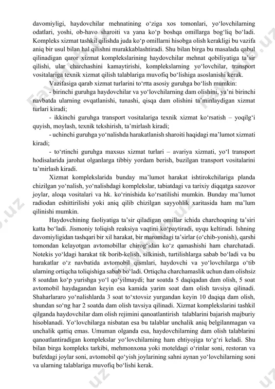ni ularni turli kompozitsiyalarda ishlatib bino rejasini o‘zgartirish imkoniyati bo‘lishi, kapitalligi, qulayligi, sig‘imi turlicha bo‘lishi, istalgan, xususan, yo‘l bo‘yidagi rel’efda ishlatish mumkin bo‘lishi kerak. 2.haydovchi va yo‘lovchilarning dam olishini uyushtirish va ularga kompleks xizmat qilish asoslari zamonaviy avtomobil yo‘llarida har kuni minglab transport vositalari o‘tadi. transport oqimi me’yorida bo‘lishi uchun yo‘l inshootlari kompleksida harakat xizmati tizimi ham bo‘lishi kerak. haydovchi va yo‘lovchilarga kompleks xizmat qilishdan maqsad ularning hayot faoliyati uchun zarur bo‘ladigan sharoitni ta’minlash hisoblanadi. ya’ni, haydovchilarning ishlashi va dam olishi uchun kerak bo‘ladigan rejim yaratilishi, ish yoki sayyohlik maqsadi bilan yo‘lga chiqqan yo‘lovchilarga qulaylik yaratilishi tushuniladi. insonlarning vaqtida dam olishi, ovqatlanishi, transport vositalariga malakali xizmat qilish, ularga vaqtida yoqilgi quyish, moylash yo‘l harakati qulay va xavfsiz bo‘lishiga jiddiy ta’sir qiladi. haydovchilar va yo‘lovchilarning harakat xizmatiga, xizmat komplekslarining joylashishiga, ularning tarkibiga talabi safardan maqsad, uning xususiyati, davomiyligi, haydovchilar mehnatining o‘ziga xos tomonlari, yo‘lovchilarning odatlari, yoshi, ob-havo sharoiti va yana ko‘p …