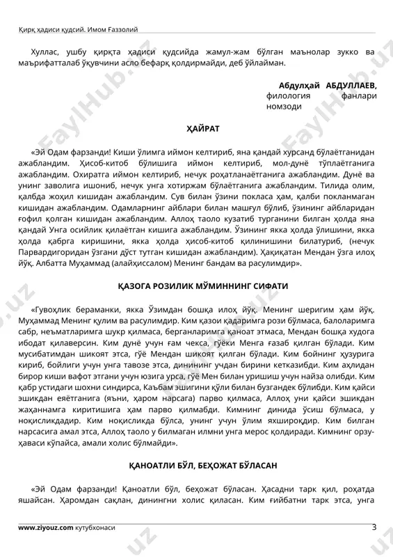 да жамул-жам бўлган маънолар зукко ва маърифатталаб ўқувчини асло бефарқ қолдирмайди, деб ўйлайман. абдулҳай абдуллаев, филология фанлари номзоди ҳайрат «эй одам фарзанди! киши ўлимга иймон келтириб, яна қандай хурсанд бўлаётганидан ажабландим. ҳисоб-китоб бўлишига иймон келтириб, мол-дунё тўплаётганига ажабландим. охиратга иймон келтириб, нечук роҳатланаётганига ажабландим. дунё ва унинг заволига ишониб, нечук унга хотиржам бўлаётганига ажабландим. тилида олим, қалбда жоҳил кишидан ажабландим. сув билан ўзини покласа ҳам, қалби покланмаган кишидан ажабландим. одамларнинг айблари билан машғул бўлиб, ўзининг айбларидан ғофил қолган кишидан ажабландим. аллоҳ таоло кузатиб турганини билган ҳолда яна қандай унга осийлик қилаётган кишига ажабландим. ўзининг якка ҳолда ўлишини, якка ҳолда қабрга киришини, якка ҳолда ҳисоб-китоб қилинишини билатуриб, (нечук парвардигоридан ўзгани дўст тутган кишидан ажабландим). ҳақиқатан мендан ўзга илоҳ йўқ. албатта муҳаммад (алайҳиссалом) менинг бандам ва расулимдир». қазога розилик мўминнинг сифати «гувоҳлик бераманки, якка ўзимдан бошқа илоҳ йўқ. менинг шеригим ҳам йўқ. муҳаммад менинг қулим ва расулимдир. ким қазои қадаримга рози бўлмаса, …
